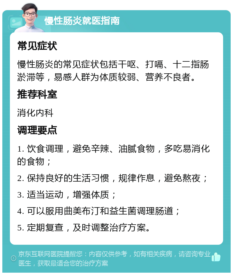 慢性肠炎就医指南 常见症状 慢性肠炎的常见症状包括干呕、打嗝、十二指肠淤滞等，易感人群为体质较弱、营养不良者。 推荐科室 消化内科 调理要点 1. 饮食调理，避免辛辣、油腻食物，多吃易消化的食物； 2. 保持良好的生活习惯，规律作息，避免熬夜； 3. 适当运动，增强体质； 4. 可以服用曲美布汀和益生菌调理肠道； 5. 定期复查，及时调整治疗方案。