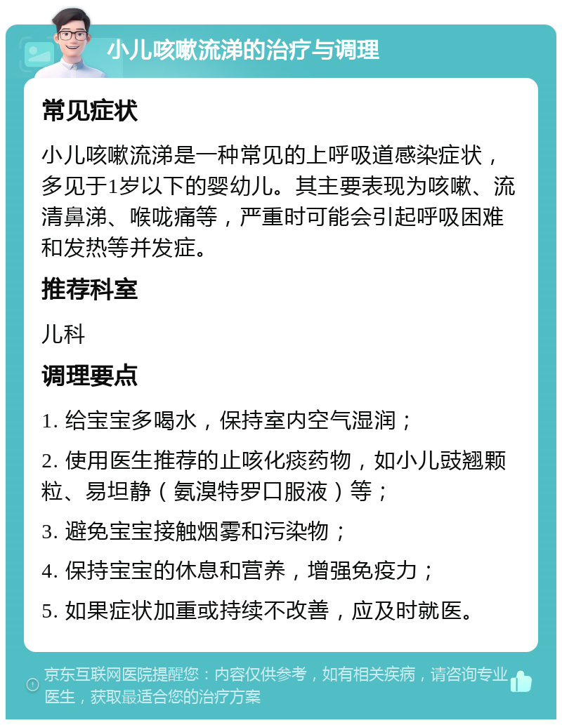 小儿咳嗽流涕的治疗与调理 常见症状 小儿咳嗽流涕是一种常见的上呼吸道感染症状，多见于1岁以下的婴幼儿。其主要表现为咳嗽、流清鼻涕、喉咙痛等，严重时可能会引起呼吸困难和发热等并发症。 推荐科室 儿科 调理要点 1. 给宝宝多喝水，保持室内空气湿润； 2. 使用医生推荐的止咳化痰药物，如小儿豉翘颗粒、易坦静（氨溴特罗口服液）等； 3. 避免宝宝接触烟雾和污染物； 4. 保持宝宝的休息和营养，增强免疫力； 5. 如果症状加重或持续不改善，应及时就医。