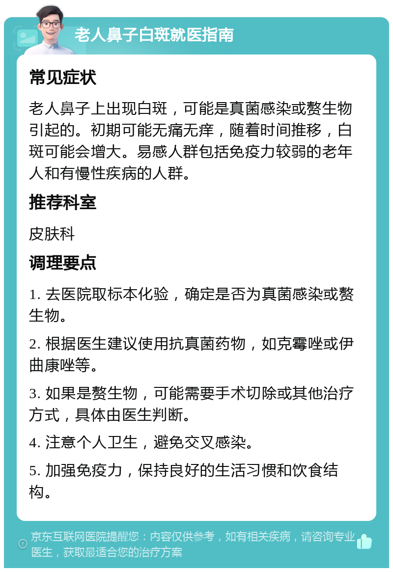 老人鼻子白斑就医指南 常见症状 老人鼻子上出现白斑，可能是真菌感染或赘生物引起的。初期可能无痛无痒，随着时间推移，白斑可能会增大。易感人群包括免疫力较弱的老年人和有慢性疾病的人群。 推荐科室 皮肤科 调理要点 1. 去医院取标本化验，确定是否为真菌感染或赘生物。 2. 根据医生建议使用抗真菌药物，如克霉唑或伊曲康唑等。 3. 如果是赘生物，可能需要手术切除或其他治疗方式，具体由医生判断。 4. 注意个人卫生，避免交叉感染。 5. 加强免疫力，保持良好的生活习惯和饮食结构。