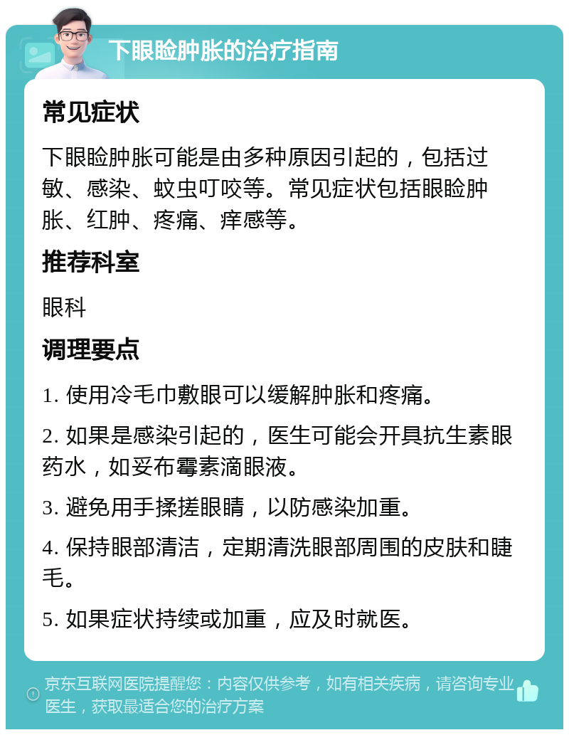 下眼睑肿胀的治疗指南 常见症状 下眼睑肿胀可能是由多种原因引起的，包括过敏、感染、蚊虫叮咬等。常见症状包括眼睑肿胀、红肿、疼痛、痒感等。 推荐科室 眼科 调理要点 1. 使用冷毛巾敷眼可以缓解肿胀和疼痛。 2. 如果是感染引起的，医生可能会开具抗生素眼药水，如妥布霉素滴眼液。 3. 避免用手揉搓眼睛，以防感染加重。 4. 保持眼部清洁，定期清洗眼部周围的皮肤和睫毛。 5. 如果症状持续或加重，应及时就医。