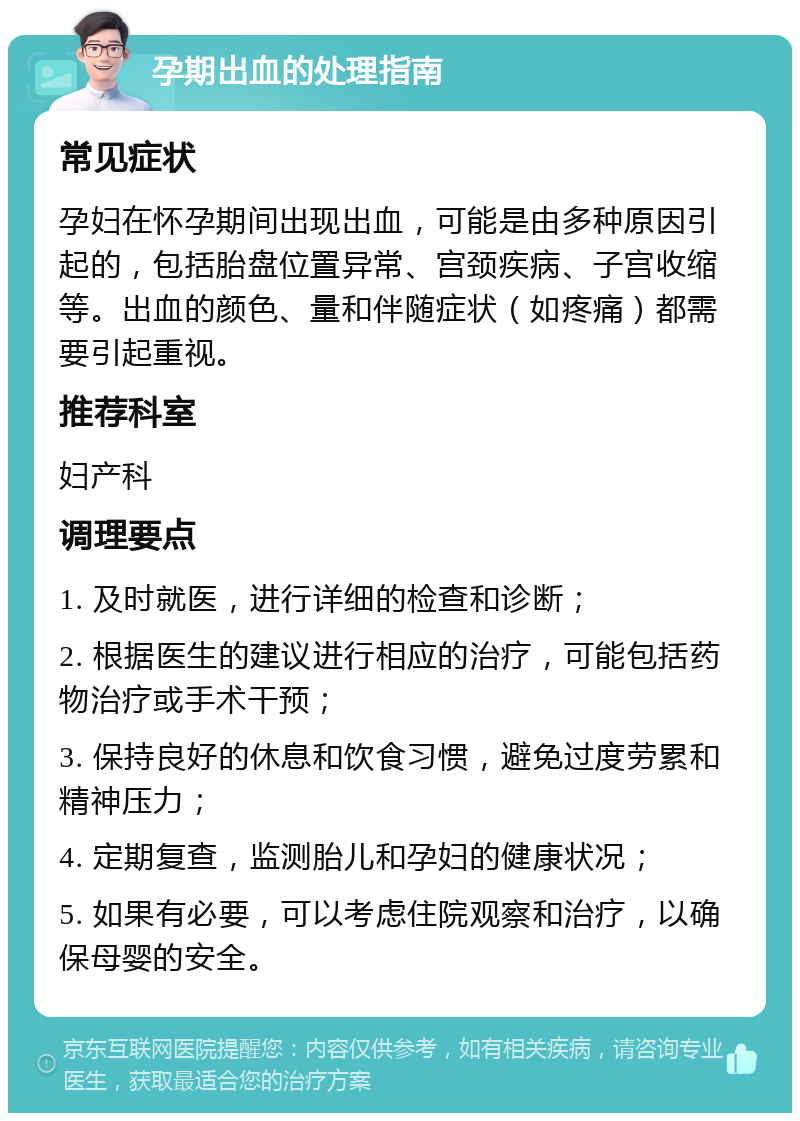 孕期出血的处理指南 常见症状 孕妇在怀孕期间出现出血，可能是由多种原因引起的，包括胎盘位置异常、宫颈疾病、子宫收缩等。出血的颜色、量和伴随症状（如疼痛）都需要引起重视。 推荐科室 妇产科 调理要点 1. 及时就医，进行详细的检查和诊断； 2. 根据医生的建议进行相应的治疗，可能包括药物治疗或手术干预； 3. 保持良好的休息和饮食习惯，避免过度劳累和精神压力； 4. 定期复查，监测胎儿和孕妇的健康状况； 5. 如果有必要，可以考虑住院观察和治疗，以确保母婴的安全。