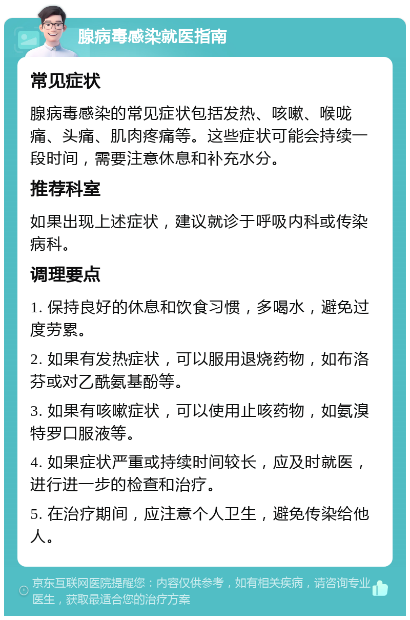 腺病毒感染就医指南 常见症状 腺病毒感染的常见症状包括发热、咳嗽、喉咙痛、头痛、肌肉疼痛等。这些症状可能会持续一段时间，需要注意休息和补充水分。 推荐科室 如果出现上述症状，建议就诊于呼吸内科或传染病科。 调理要点 1. 保持良好的休息和饮食习惯，多喝水，避免过度劳累。 2. 如果有发热症状，可以服用退烧药物，如布洛芬或对乙酰氨基酚等。 3. 如果有咳嗽症状，可以使用止咳药物，如氨溴特罗口服液等。 4. 如果症状严重或持续时间较长，应及时就医，进行进一步的检查和治疗。 5. 在治疗期间，应注意个人卫生，避免传染给他人。