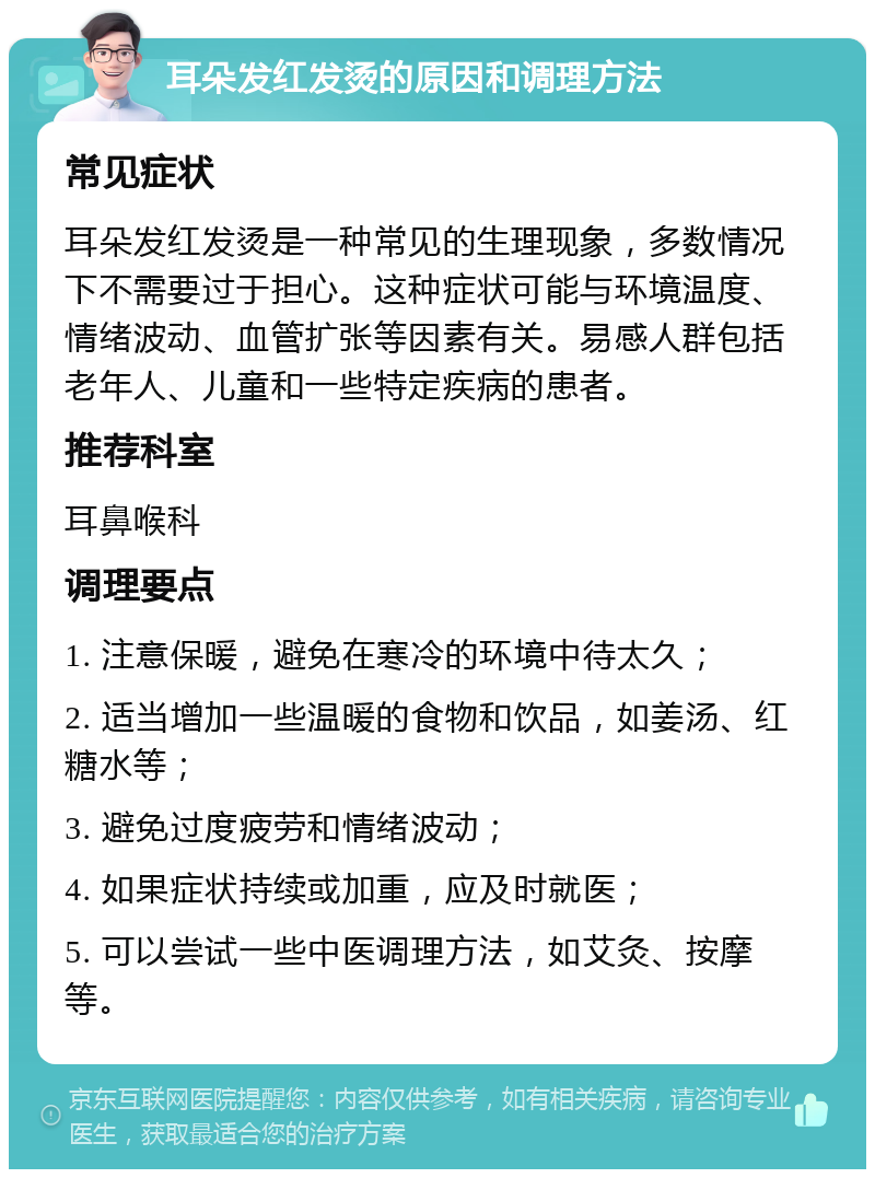 耳朵发红发烫的原因和调理方法 常见症状 耳朵发红发烫是一种常见的生理现象，多数情况下不需要过于担心。这种症状可能与环境温度、情绪波动、血管扩张等因素有关。易感人群包括老年人、儿童和一些特定疾病的患者。 推荐科室 耳鼻喉科 调理要点 1. 注意保暖，避免在寒冷的环境中待太久； 2. 适当增加一些温暖的食物和饮品，如姜汤、红糖水等； 3. 避免过度疲劳和情绪波动； 4. 如果症状持续或加重，应及时就医； 5. 可以尝试一些中医调理方法，如艾灸、按摩等。