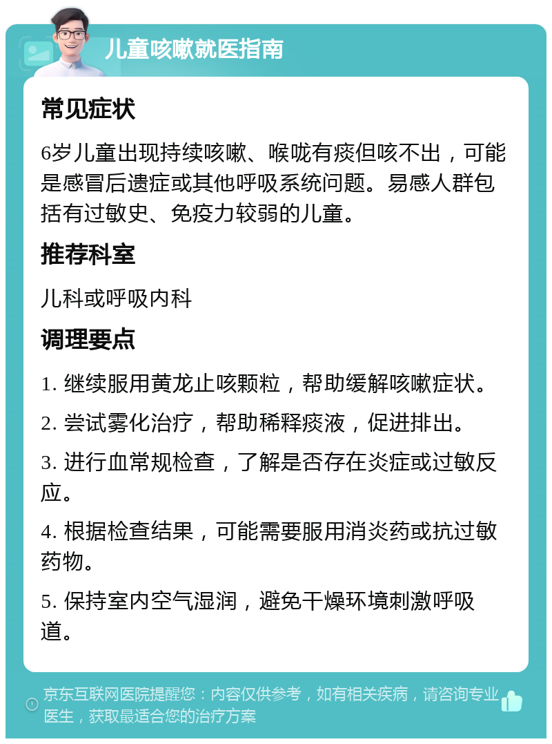 儿童咳嗽就医指南 常见症状 6岁儿童出现持续咳嗽、喉咙有痰但咳不出，可能是感冒后遗症或其他呼吸系统问题。易感人群包括有过敏史、免疫力较弱的儿童。 推荐科室 儿科或呼吸内科 调理要点 1. 继续服用黄龙止咳颗粒，帮助缓解咳嗽症状。 2. 尝试雾化治疗，帮助稀释痰液，促进排出。 3. 进行血常规检查，了解是否存在炎症或过敏反应。 4. 根据检查结果，可能需要服用消炎药或抗过敏药物。 5. 保持室内空气湿润，避免干燥环境刺激呼吸道。