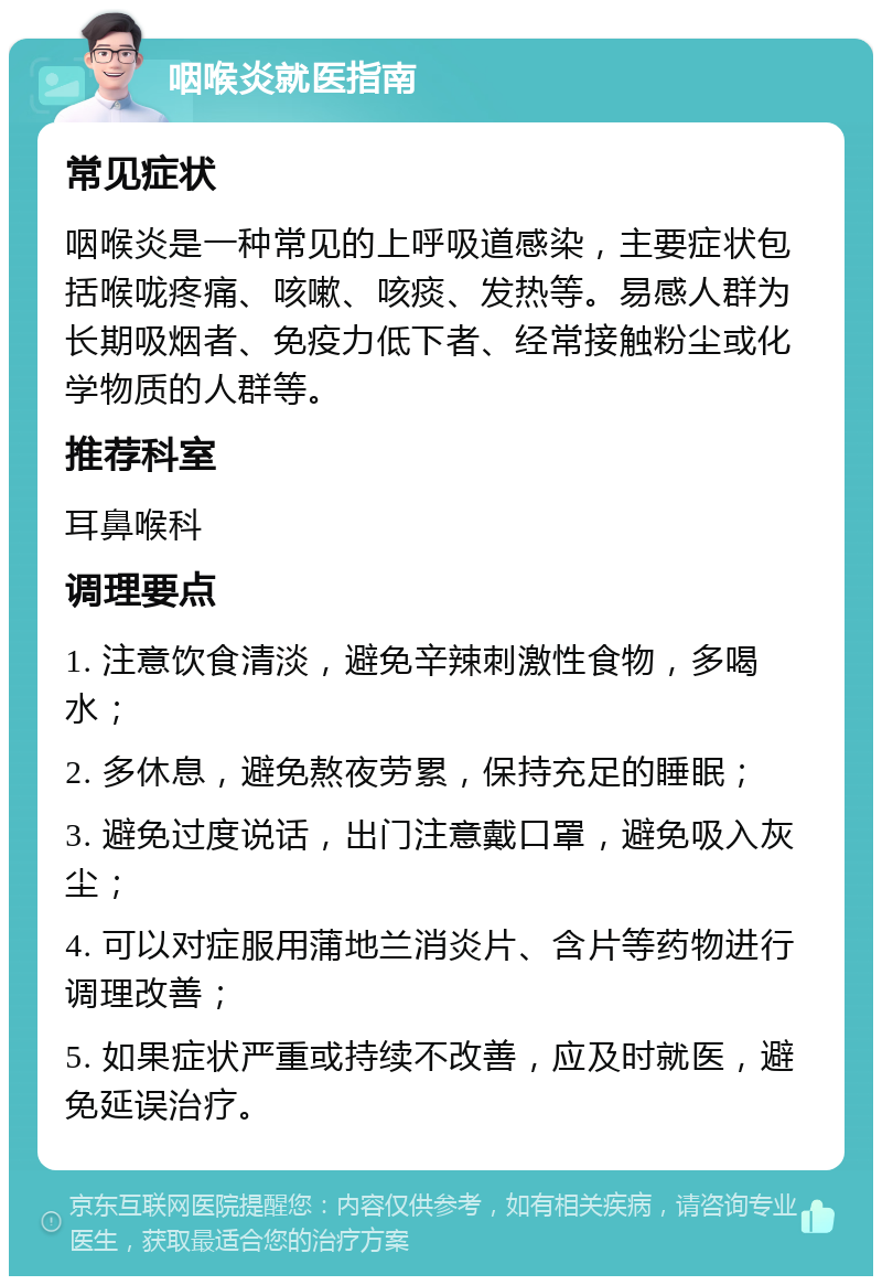 咽喉炎就医指南 常见症状 咽喉炎是一种常见的上呼吸道感染，主要症状包括喉咙疼痛、咳嗽、咳痰、发热等。易感人群为长期吸烟者、免疫力低下者、经常接触粉尘或化学物质的人群等。 推荐科室 耳鼻喉科 调理要点 1. 注意饮食清淡，避免辛辣刺激性食物，多喝水； 2. 多休息，避免熬夜劳累，保持充足的睡眠； 3. 避免过度说话，出门注意戴口罩，避免吸入灰尘； 4. 可以对症服用蒲地兰消炎片、含片等药物进行调理改善； 5. 如果症状严重或持续不改善，应及时就医，避免延误治疗。