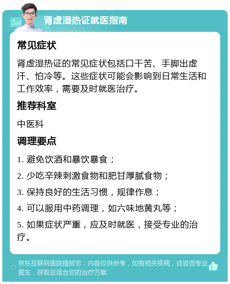 肾虚湿热证就医指南 常见症状 肾虚湿热证的常见症状包括口干苦、手脚出虚汗、怕冷等。这些症状可能会影响到日常生活和工作效率，需要及时就医治疗。 推荐科室 中医科 调理要点 1. 避免饮酒和暴饮暴食； 2. 少吃辛辣刺激食物和肥甘厚腻食物； 3. 保持良好的生活习惯，规律作息； 4. 可以服用中药调理，如六味地黄丸等； 5. 如果症状严重，应及时就医，接受专业的治疗。