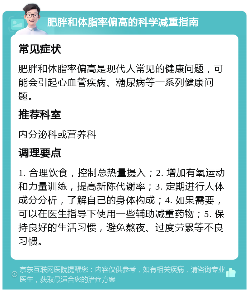 肥胖和体脂率偏高的科学减重指南 常见症状 肥胖和体脂率偏高是现代人常见的健康问题，可能会引起心血管疾病、糖尿病等一系列健康问题。 推荐科室 内分泌科或营养科 调理要点 1. 合理饮食，控制总热量摄入；2. 增加有氧运动和力量训练，提高新陈代谢率；3. 定期进行人体成分分析，了解自己的身体构成；4. 如果需要，可以在医生指导下使用一些辅助减重药物；5. 保持良好的生活习惯，避免熬夜、过度劳累等不良习惯。