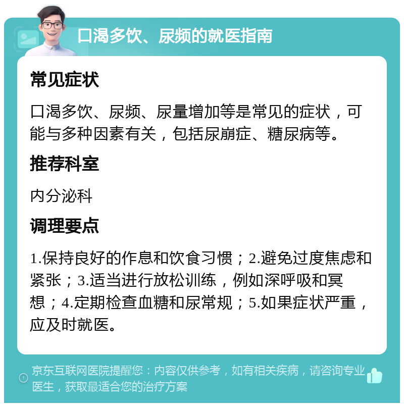 口渴多饮、尿频的就医指南 常见症状 口渴多饮、尿频、尿量增加等是常见的症状，可能与多种因素有关，包括尿崩症、糖尿病等。 推荐科室 内分泌科 调理要点 1.保持良好的作息和饮食习惯；2.避免过度焦虑和紧张；3.适当进行放松训练，例如深呼吸和冥想；4.定期检查血糖和尿常规；5.如果症状严重，应及时就医。