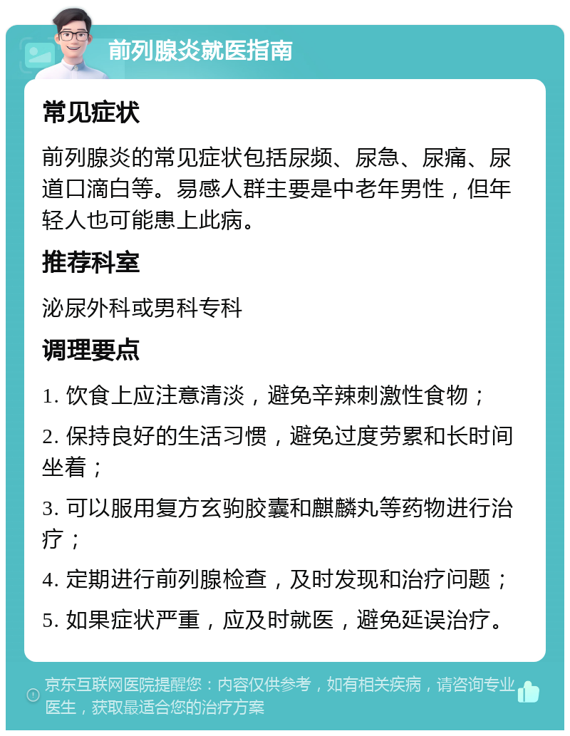 前列腺炎就医指南 常见症状 前列腺炎的常见症状包括尿频、尿急、尿痛、尿道口滴白等。易感人群主要是中老年男性，但年轻人也可能患上此病。 推荐科室 泌尿外科或男科专科 调理要点 1. 饮食上应注意清淡，避免辛辣刺激性食物； 2. 保持良好的生活习惯，避免过度劳累和长时间坐着； 3. 可以服用复方玄驹胶囊和麒麟丸等药物进行治疗； 4. 定期进行前列腺检查，及时发现和治疗问题； 5. 如果症状严重，应及时就医，避免延误治疗。