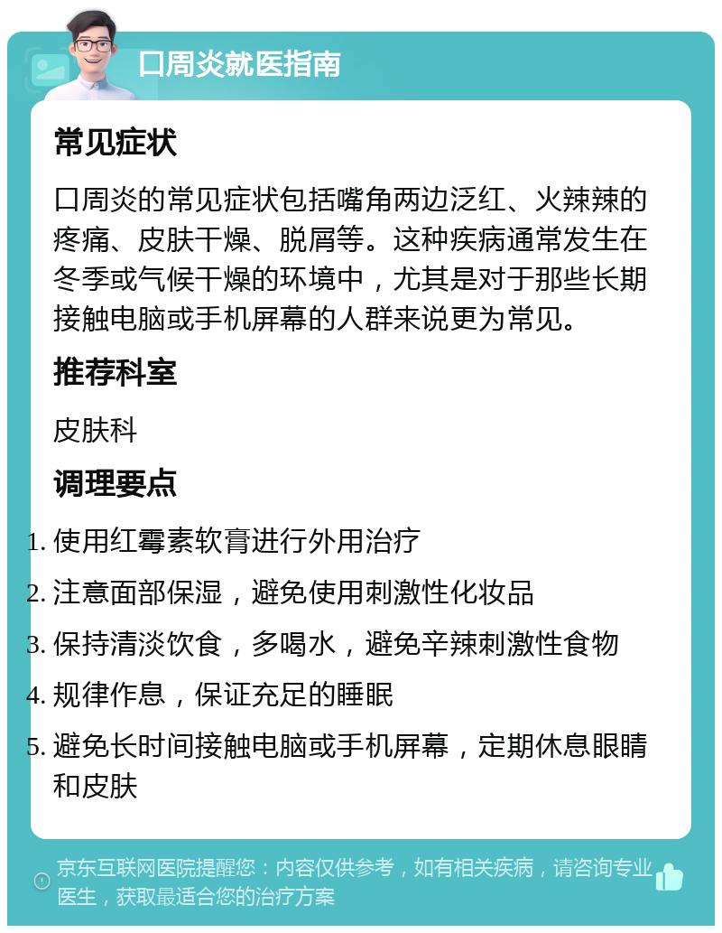 口周炎就医指南 常见症状 口周炎的常见症状包括嘴角两边泛红、火辣辣的疼痛、皮肤干燥、脱屑等。这种疾病通常发生在冬季或气候干燥的环境中，尤其是对于那些长期接触电脑或手机屏幕的人群来说更为常见。 推荐科室 皮肤科 调理要点 使用红霉素软膏进行外用治疗 注意面部保湿，避免使用刺激性化妆品 保持清淡饮食，多喝水，避免辛辣刺激性食物 规律作息，保证充足的睡眠 避免长时间接触电脑或手机屏幕，定期休息眼睛和皮肤