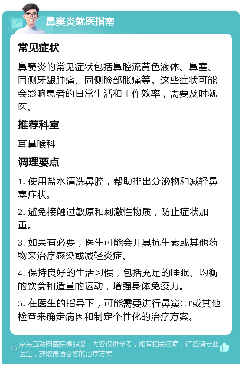 鼻窦炎就医指南 常见症状 鼻窦炎的常见症状包括鼻腔流黄色液体、鼻塞、同侧牙龈肿痛、同侧脸部胀痛等。这些症状可能会影响患者的日常生活和工作效率，需要及时就医。 推荐科室 耳鼻喉科 调理要点 1. 使用盐水清洗鼻腔，帮助排出分泌物和减轻鼻塞症状。 2. 避免接触过敏原和刺激性物质，防止症状加重。 3. 如果有必要，医生可能会开具抗生素或其他药物来治疗感染或减轻炎症。 4. 保持良好的生活习惯，包括充足的睡眠、均衡的饮食和适量的运动，增强身体免疫力。 5. 在医生的指导下，可能需要进行鼻窦CT或其他检查来确定病因和制定个性化的治疗方案。