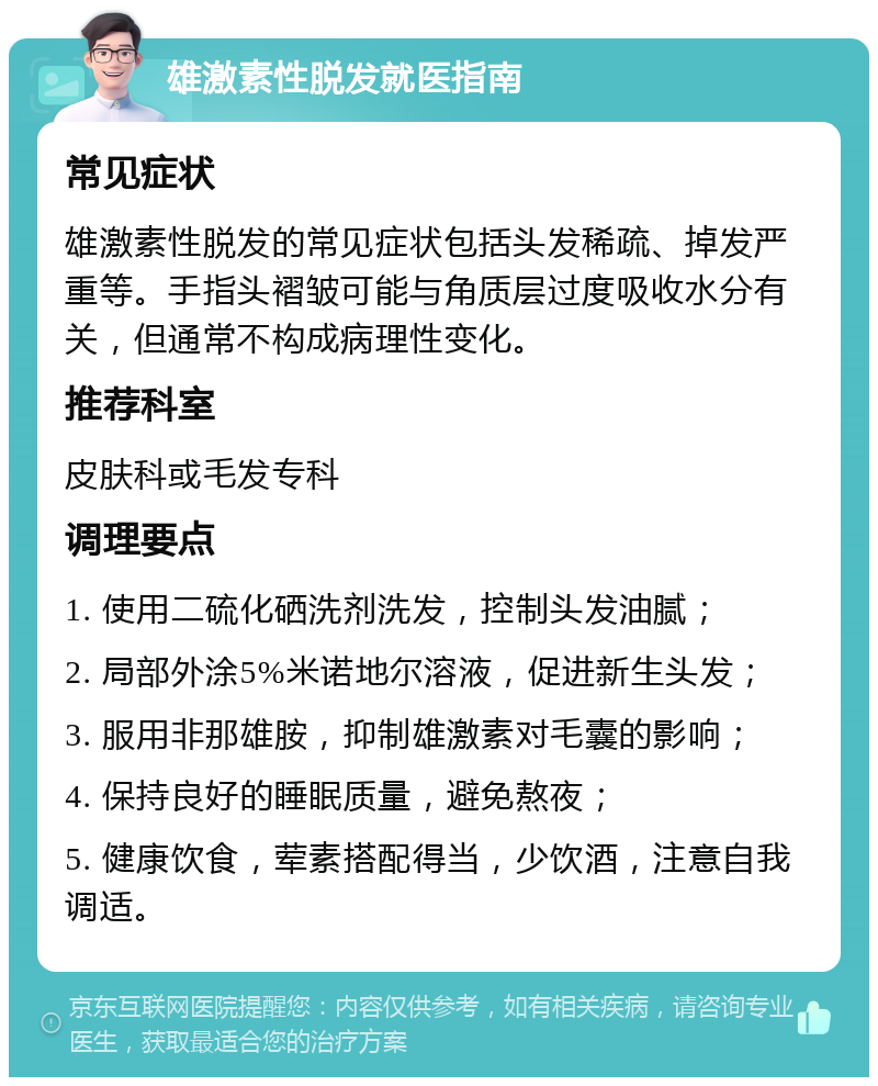 雄激素性脱发就医指南 常见症状 雄激素性脱发的常见症状包括头发稀疏、掉发严重等。手指头褶皱可能与角质层过度吸收水分有关，但通常不构成病理性变化。 推荐科室 皮肤科或毛发专科 调理要点 1. 使用二硫化硒洗剂洗发，控制头发油腻； 2. 局部外涂5%米诺地尔溶液，促进新生头发； 3. 服用非那雄胺，抑制雄激素对毛囊的影响； 4. 保持良好的睡眠质量，避免熬夜； 5. 健康饮食，荤素搭配得当，少饮酒，注意自我调适。