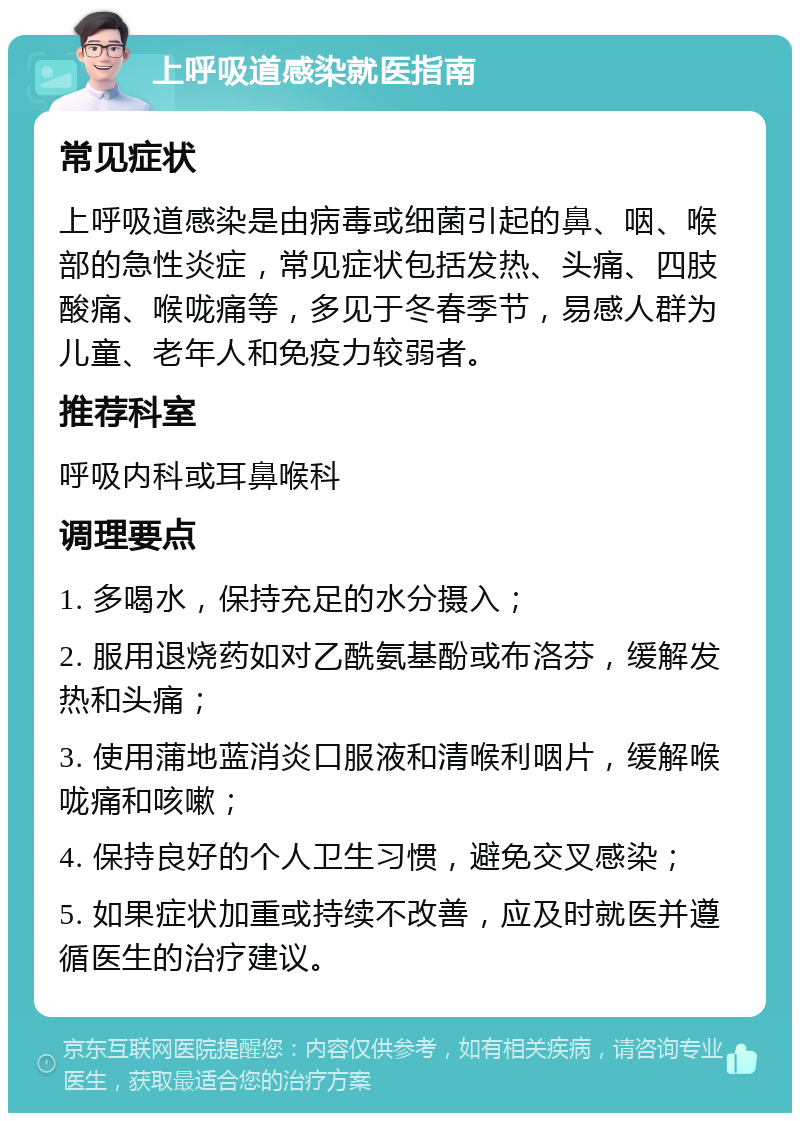 上呼吸道感染就医指南 常见症状 上呼吸道感染是由病毒或细菌引起的鼻、咽、喉部的急性炎症，常见症状包括发热、头痛、四肢酸痛、喉咙痛等，多见于冬春季节，易感人群为儿童、老年人和免疫力较弱者。 推荐科室 呼吸内科或耳鼻喉科 调理要点 1. 多喝水，保持充足的水分摄入； 2. 服用退烧药如对乙酰氨基酚或布洛芬，缓解发热和头痛； 3. 使用蒲地蓝消炎口服液和清喉利咽片，缓解喉咙痛和咳嗽； 4. 保持良好的个人卫生习惯，避免交叉感染； 5. 如果症状加重或持续不改善，应及时就医并遵循医生的治疗建议。