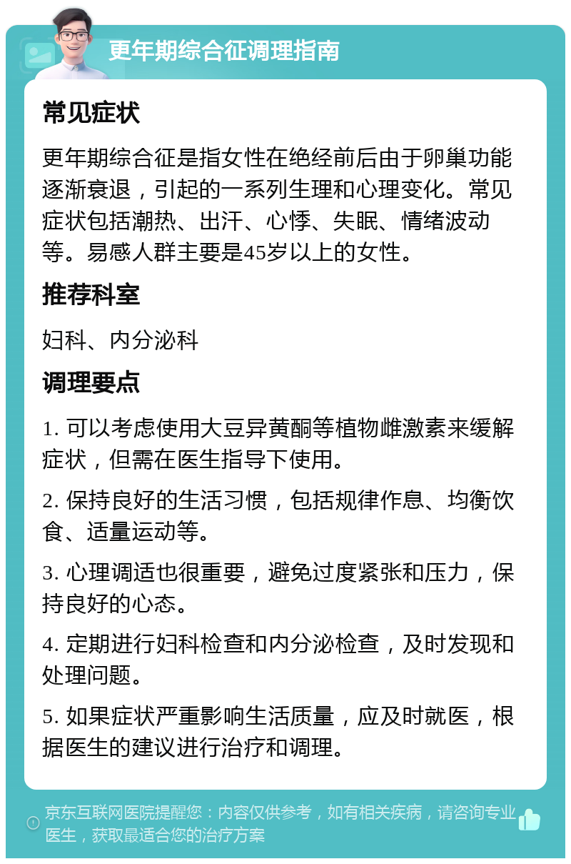 更年期综合征调理指南 常见症状 更年期综合征是指女性在绝经前后由于卵巢功能逐渐衰退，引起的一系列生理和心理变化。常见症状包括潮热、出汗、心悸、失眠、情绪波动等。易感人群主要是45岁以上的女性。 推荐科室 妇科、内分泌科 调理要点 1. 可以考虑使用大豆异黄酮等植物雌激素来缓解症状，但需在医生指导下使用。 2. 保持良好的生活习惯，包括规律作息、均衡饮食、适量运动等。 3. 心理调适也很重要，避免过度紧张和压力，保持良好的心态。 4. 定期进行妇科检查和内分泌检查，及时发现和处理问题。 5. 如果症状严重影响生活质量，应及时就医，根据医生的建议进行治疗和调理。