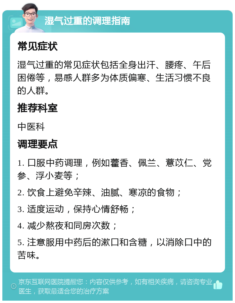 湿气过重的调理指南 常见症状 湿气过重的常见症状包括全身出汗、腰疼、午后困倦等，易感人群多为体质偏寒、生活习惯不良的人群。 推荐科室 中医科 调理要点 1. 口服中药调理，例如藿香、佩兰、薏苡仁、党参、浮小麦等； 2. 饮食上避免辛辣、油腻、寒凉的食物； 3. 适度运动，保持心情舒畅； 4. 减少熬夜和同房次数； 5. 注意服用中药后的漱口和含糖，以消除口中的苦味。