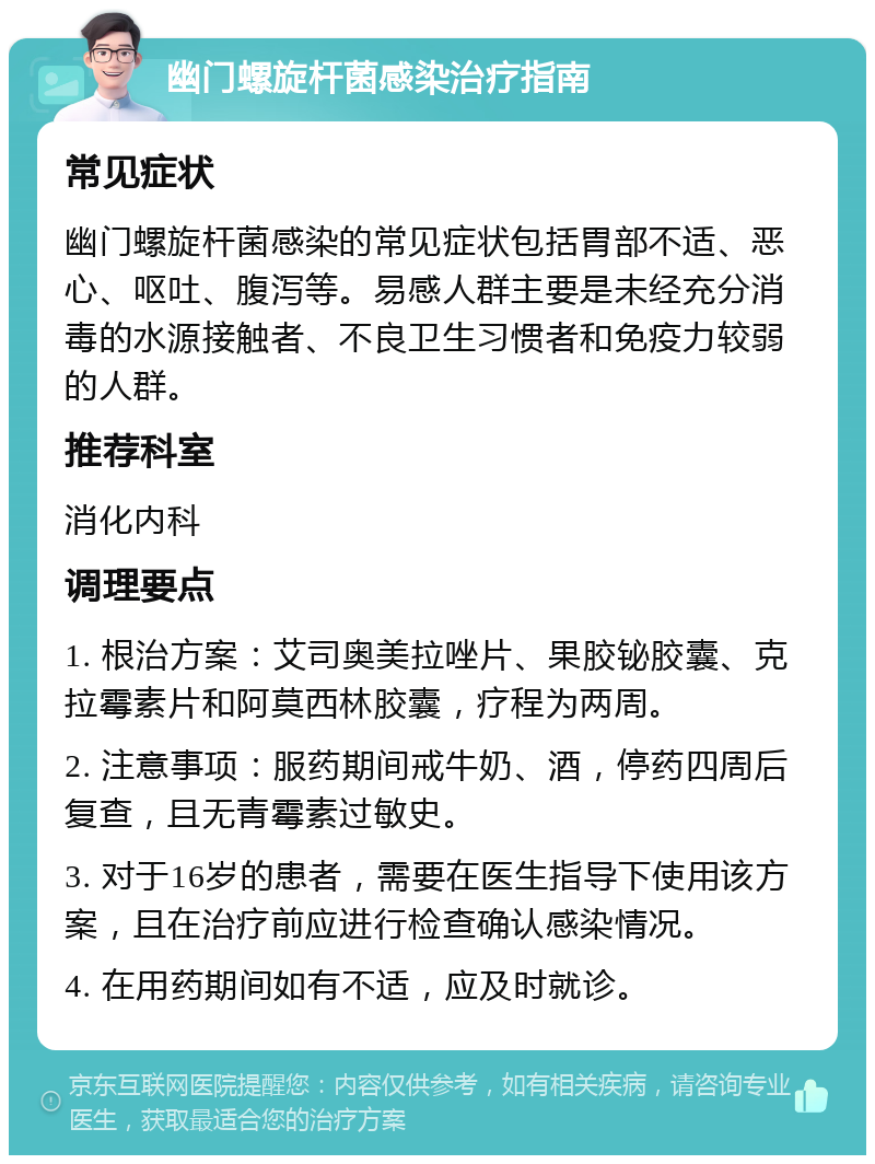 幽门螺旋杆菌感染治疗指南 常见症状 幽门螺旋杆菌感染的常见症状包括胃部不适、恶心、呕吐、腹泻等。易感人群主要是未经充分消毒的水源接触者、不良卫生习惯者和免疫力较弱的人群。 推荐科室 消化内科 调理要点 1. 根治方案：艾司奥美拉唑片、果胶铋胶囊、克拉霉素片和阿莫西林胶囊，疗程为两周。 2. 注意事项：服药期间戒牛奶、酒，停药四周后复查，且无青霉素过敏史。 3. 对于16岁的患者，需要在医生指导下使用该方案，且在治疗前应进行检查确认感染情况。 4. 在用药期间如有不适，应及时就诊。