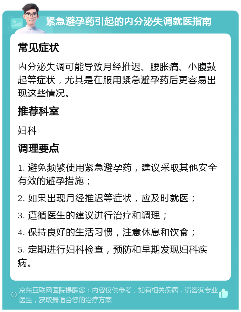 紧急避孕药引起的内分泌失调就医指南 常见症状 内分泌失调可能导致月经推迟、腰胀痛、小腹鼓起等症状，尤其是在服用紧急避孕药后更容易出现这些情况。 推荐科室 妇科 调理要点 1. 避免频繁使用紧急避孕药，建议采取其他安全有效的避孕措施； 2. 如果出现月经推迟等症状，应及时就医； 3. 遵循医生的建议进行治疗和调理； 4. 保持良好的生活习惯，注意休息和饮食； 5. 定期进行妇科检查，预防和早期发现妇科疾病。