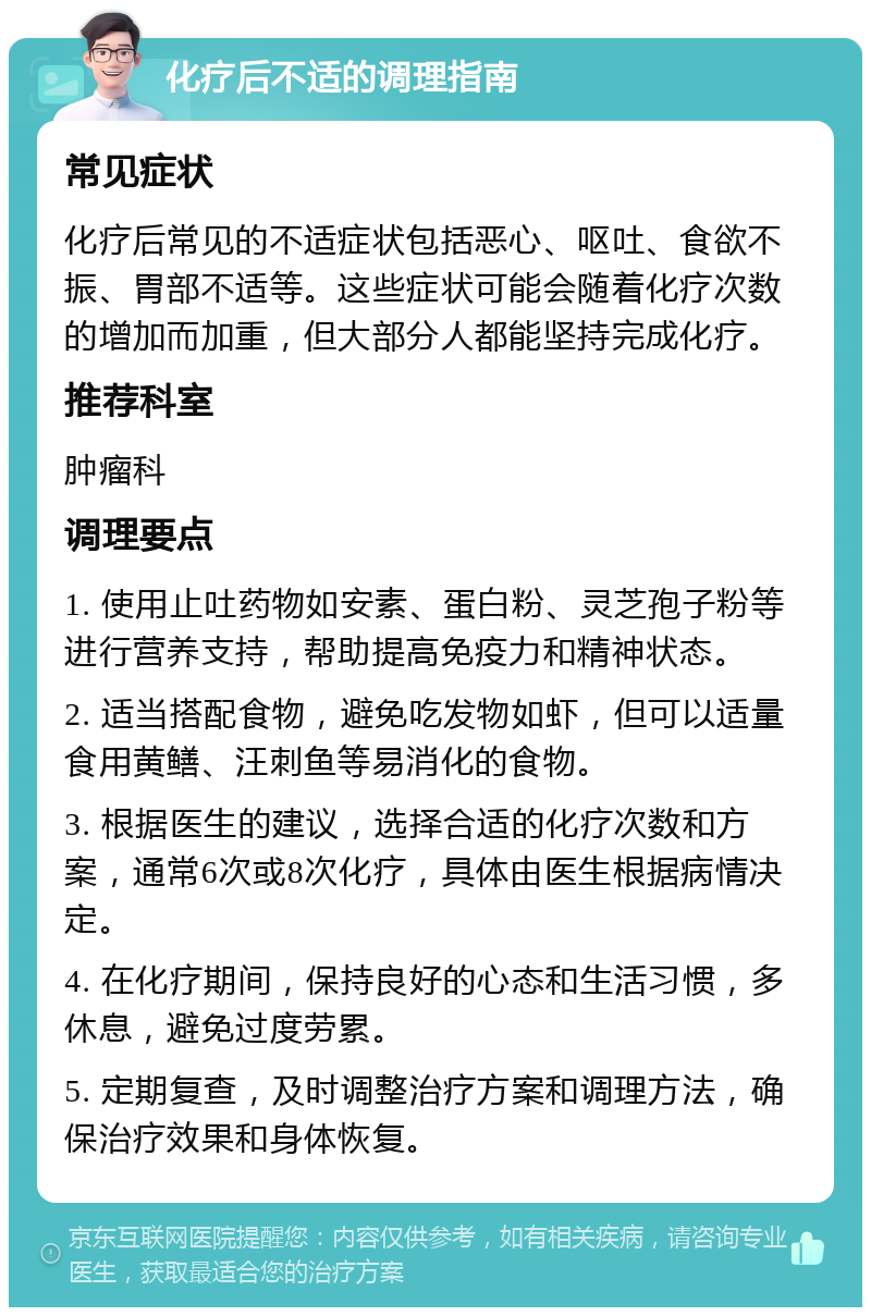 化疗后不适的调理指南 常见症状 化疗后常见的不适症状包括恶心、呕吐、食欲不振、胃部不适等。这些症状可能会随着化疗次数的增加而加重，但大部分人都能坚持完成化疗。 推荐科室 肿瘤科 调理要点 1. 使用止吐药物如安素、蛋白粉、灵芝孢子粉等进行营养支持，帮助提高免疫力和精神状态。 2. 适当搭配食物，避免吃发物如虾，但可以适量食用黄鳝、汪刺鱼等易消化的食物。 3. 根据医生的建议，选择合适的化疗次数和方案，通常6次或8次化疗，具体由医生根据病情决定。 4. 在化疗期间，保持良好的心态和生活习惯，多休息，避免过度劳累。 5. 定期复查，及时调整治疗方案和调理方法，确保治疗效果和身体恢复。