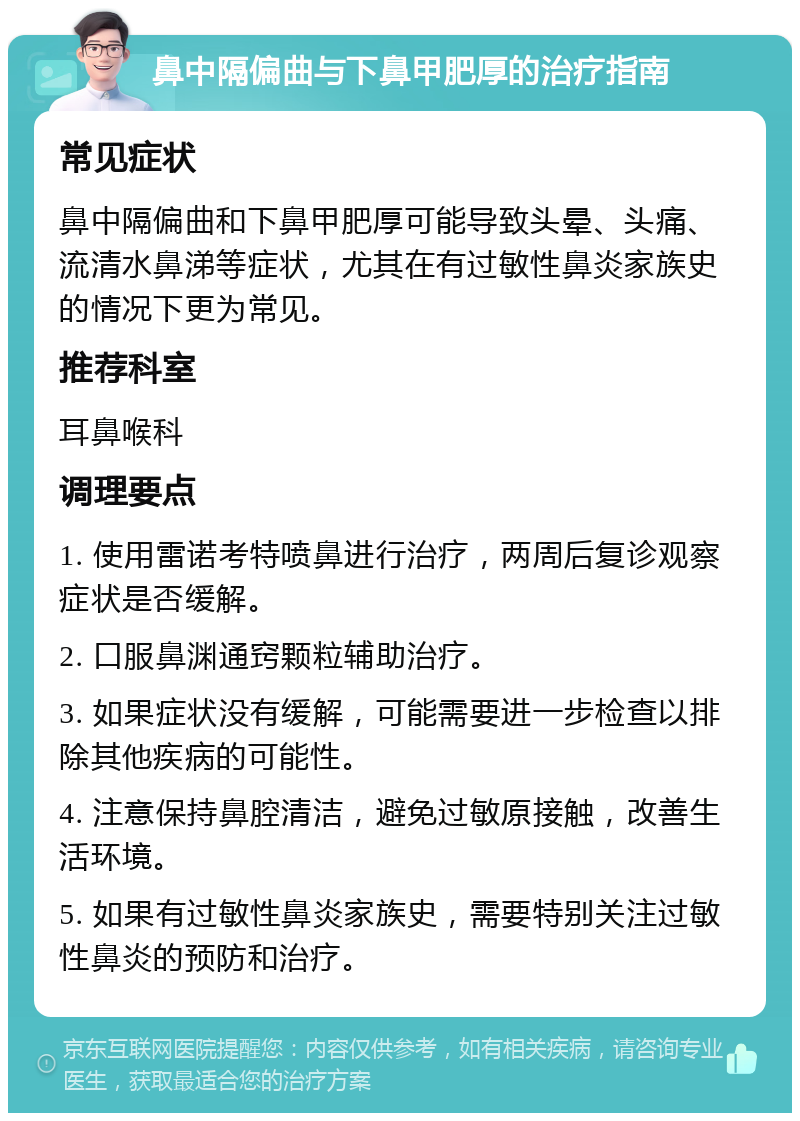 鼻中隔偏曲与下鼻甲肥厚的治疗指南 常见症状 鼻中隔偏曲和下鼻甲肥厚可能导致头晕、头痛、流清水鼻涕等症状，尤其在有过敏性鼻炎家族史的情况下更为常见。 推荐科室 耳鼻喉科 调理要点 1. 使用雷诺考特喷鼻进行治疗，两周后复诊观察症状是否缓解。 2. 口服鼻渊通窍颗粒辅助治疗。 3. 如果症状没有缓解，可能需要进一步检查以排除其他疾病的可能性。 4. 注意保持鼻腔清洁，避免过敏原接触，改善生活环境。 5. 如果有过敏性鼻炎家族史，需要特别关注过敏性鼻炎的预防和治疗。