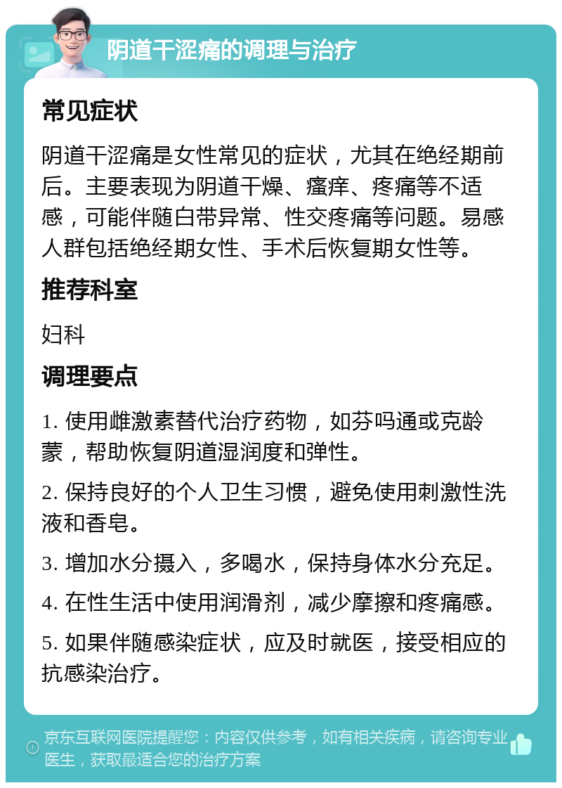 阴道干涩痛的调理与治疗 常见症状 阴道干涩痛是女性常见的症状，尤其在绝经期前后。主要表现为阴道干燥、瘙痒、疼痛等不适感，可能伴随白带异常、性交疼痛等问题。易感人群包括绝经期女性、手术后恢复期女性等。 推荐科室 妇科 调理要点 1. 使用雌激素替代治疗药物，如芬吗通或克龄蒙，帮助恢复阴道湿润度和弹性。 2. 保持良好的个人卫生习惯，避免使用刺激性洗液和香皂。 3. 增加水分摄入，多喝水，保持身体水分充足。 4. 在性生活中使用润滑剂，减少摩擦和疼痛感。 5. 如果伴随感染症状，应及时就医，接受相应的抗感染治疗。