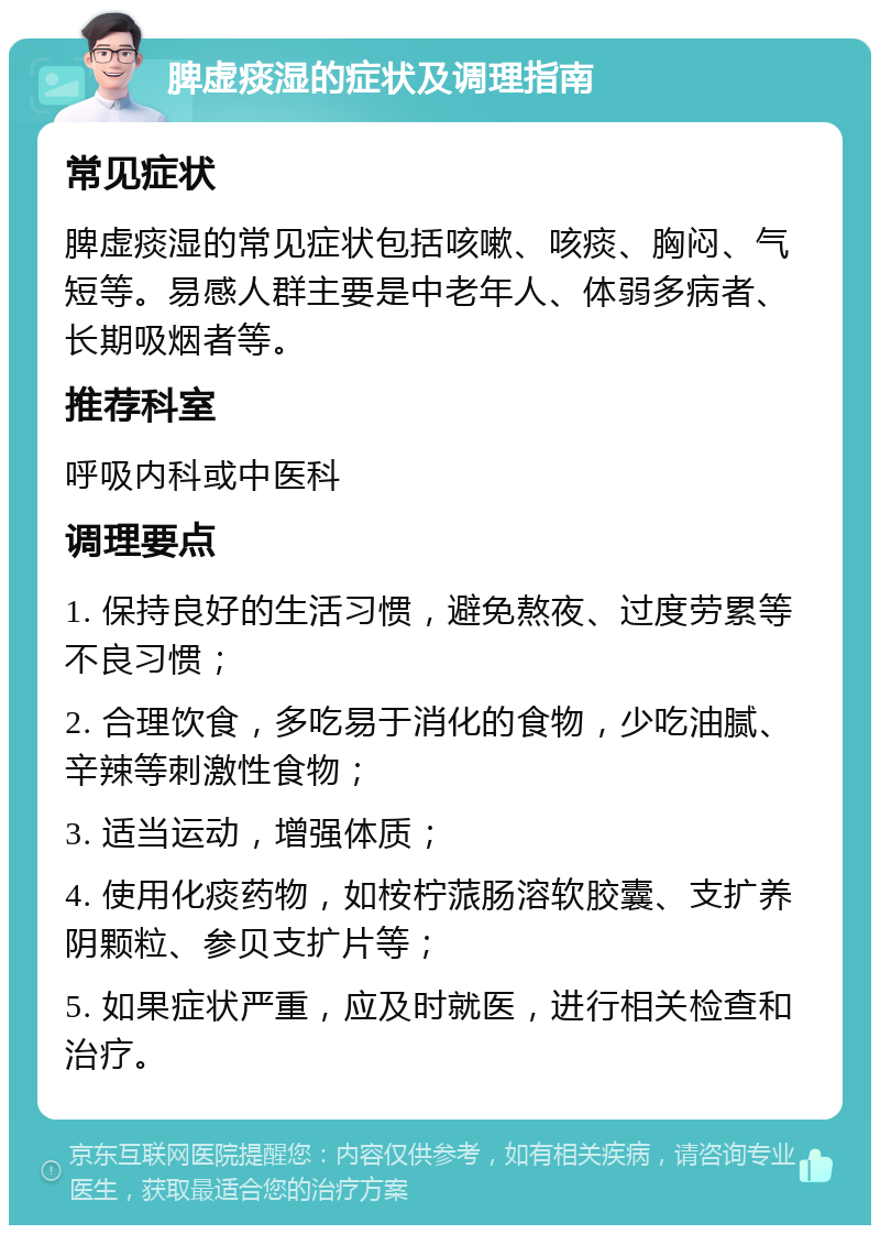 脾虚痰湿的症状及调理指南 常见症状 脾虚痰湿的常见症状包括咳嗽、咳痰、胸闷、气短等。易感人群主要是中老年人、体弱多病者、长期吸烟者等。 推荐科室 呼吸内科或中医科 调理要点 1. 保持良好的生活习惯，避免熬夜、过度劳累等不良习惯； 2. 合理饮食，多吃易于消化的食物，少吃油腻、辛辣等刺激性食物； 3. 适当运动，增强体质； 4. 使用化痰药物，如桉柠蒎肠溶软胶囊、支扩养阴颗粒、参贝支扩片等； 5. 如果症状严重，应及时就医，进行相关检查和治疗。