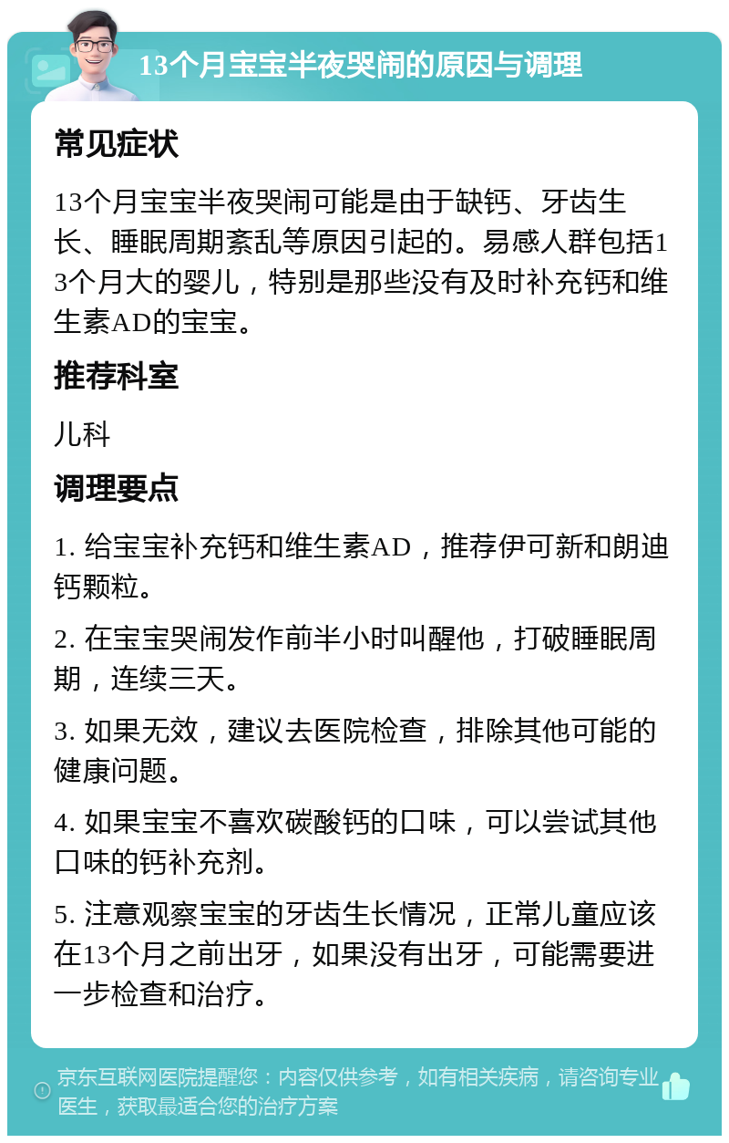 13个月宝宝半夜哭闹的原因与调理 常见症状 13个月宝宝半夜哭闹可能是由于缺钙、牙齿生长、睡眠周期紊乱等原因引起的。易感人群包括13个月大的婴儿，特别是那些没有及时补充钙和维生素AD的宝宝。 推荐科室 儿科 调理要点 1. 给宝宝补充钙和维生素AD，推荐伊可新和朗迪钙颗粒。 2. 在宝宝哭闹发作前半小时叫醒他，打破睡眠周期，连续三天。 3. 如果无效，建议去医院检查，排除其他可能的健康问题。 4. 如果宝宝不喜欢碳酸钙的口味，可以尝试其他口味的钙补充剂。 5. 注意观察宝宝的牙齿生长情况，正常儿童应该在13个月之前出牙，如果没有出牙，可能需要进一步检查和治疗。