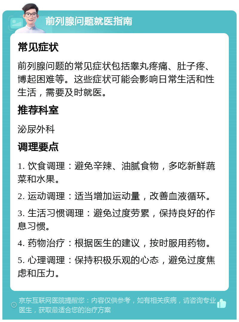 前列腺问题就医指南 常见症状 前列腺问题的常见症状包括睾丸疼痛、肚子疼、博起困难等。这些症状可能会影响日常生活和性生活，需要及时就医。 推荐科室 泌尿外科 调理要点 1. 饮食调理：避免辛辣、油腻食物，多吃新鲜蔬菜和水果。 2. 运动调理：适当增加运动量，改善血液循环。 3. 生活习惯调理：避免过度劳累，保持良好的作息习惯。 4. 药物治疗：根据医生的建议，按时服用药物。 5. 心理调理：保持积极乐观的心态，避免过度焦虑和压力。