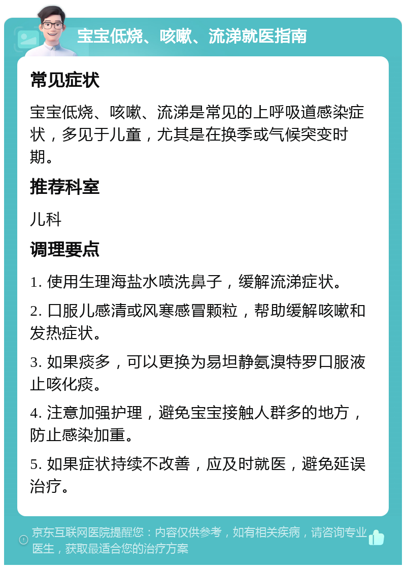 宝宝低烧、咳嗽、流涕就医指南 常见症状 宝宝低烧、咳嗽、流涕是常见的上呼吸道感染症状，多见于儿童，尤其是在换季或气候突变时期。 推荐科室 儿科 调理要点 1. 使用生理海盐水喷洗鼻子，缓解流涕症状。 2. 口服儿感清或风寒感冒颗粒，帮助缓解咳嗽和发热症状。 3. 如果痰多，可以更换为易坦静氨溴特罗口服液止咳化痰。 4. 注意加强护理，避免宝宝接触人群多的地方，防止感染加重。 5. 如果症状持续不改善，应及时就医，避免延误治疗。