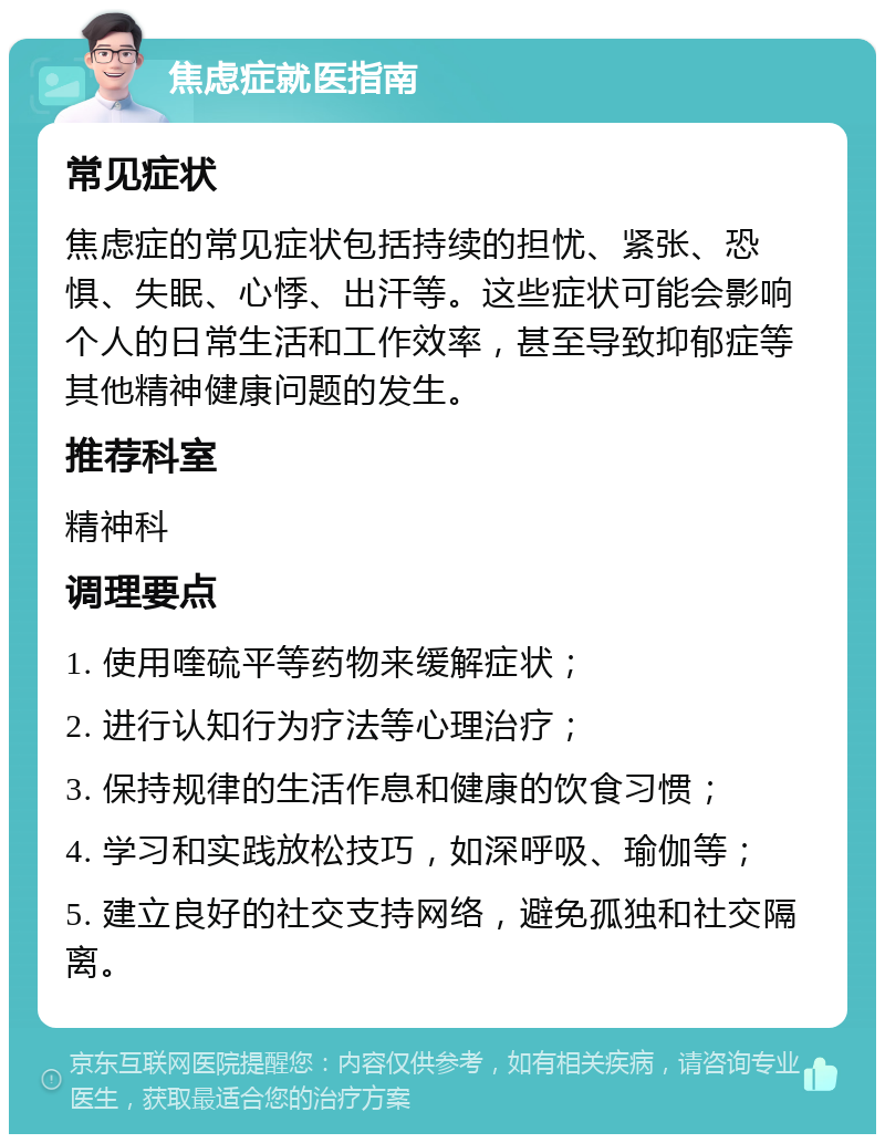 焦虑症就医指南 常见症状 焦虑症的常见症状包括持续的担忧、紧张、恐惧、失眠、心悸、出汗等。这些症状可能会影响个人的日常生活和工作效率，甚至导致抑郁症等其他精神健康问题的发生。 推荐科室 精神科 调理要点 1. 使用喹硫平等药物来缓解症状； 2. 进行认知行为疗法等心理治疗； 3. 保持规律的生活作息和健康的饮食习惯； 4. 学习和实践放松技巧，如深呼吸、瑜伽等； 5. 建立良好的社交支持网络，避免孤独和社交隔离。