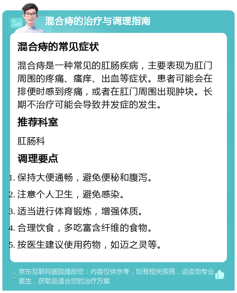 混合痔的治疗与调理指南 混合痔的常见症状 混合痔是一种常见的肛肠疾病，主要表现为肛门周围的疼痛、瘙痒、出血等症状。患者可能会在排便时感到疼痛，或者在肛门周围出现肿块。长期不治疗可能会导致并发症的发生。 推荐科室 肛肠科 调理要点 保持大便通畅，避免便秘和腹泻。 注意个人卫生，避免感染。 适当进行体育锻炼，增强体质。 合理饮食，多吃富含纤维的食物。 按医生建议使用药物，如迈之灵等。