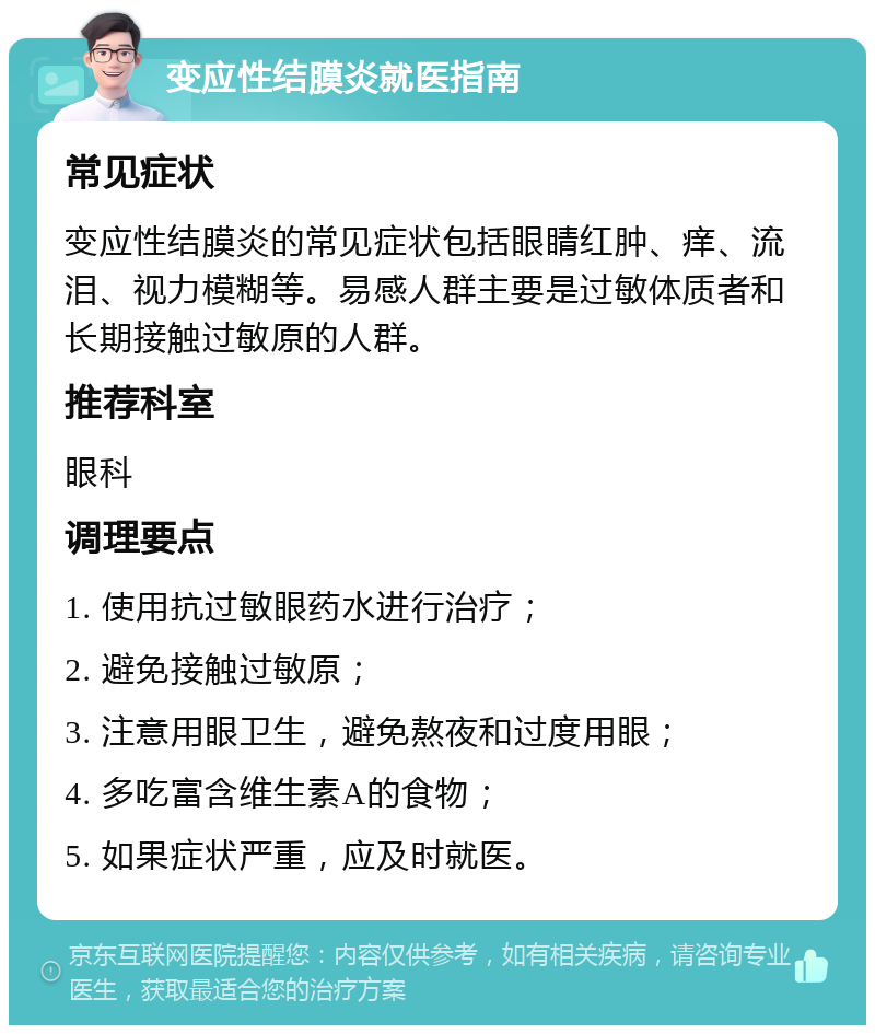 变应性结膜炎就医指南 常见症状 变应性结膜炎的常见症状包括眼睛红肿、痒、流泪、视力模糊等。易感人群主要是过敏体质者和长期接触过敏原的人群。 推荐科室 眼科 调理要点 1. 使用抗过敏眼药水进行治疗； 2. 避免接触过敏原； 3. 注意用眼卫生，避免熬夜和过度用眼； 4. 多吃富含维生素A的食物； 5. 如果症状严重，应及时就医。