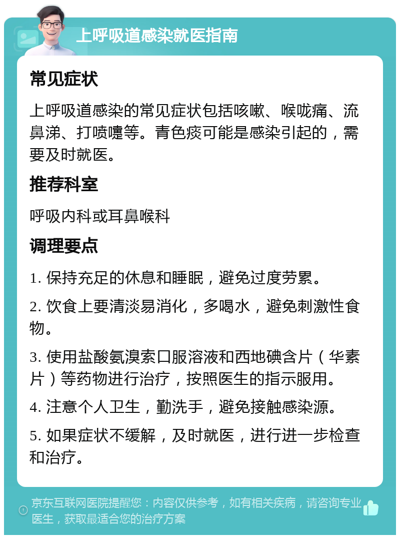 上呼吸道感染就医指南 常见症状 上呼吸道感染的常见症状包括咳嗽、喉咙痛、流鼻涕、打喷嚏等。青色痰可能是感染引起的，需要及时就医。 推荐科室 呼吸内科或耳鼻喉科 调理要点 1. 保持充足的休息和睡眠，避免过度劳累。 2. 饮食上要清淡易消化，多喝水，避免刺激性食物。 3. 使用盐酸氨溴索口服溶液和西地碘含片（华素片）等药物进行治疗，按照医生的指示服用。 4. 注意个人卫生，勤洗手，避免接触感染源。 5. 如果症状不缓解，及时就医，进行进一步检查和治疗。