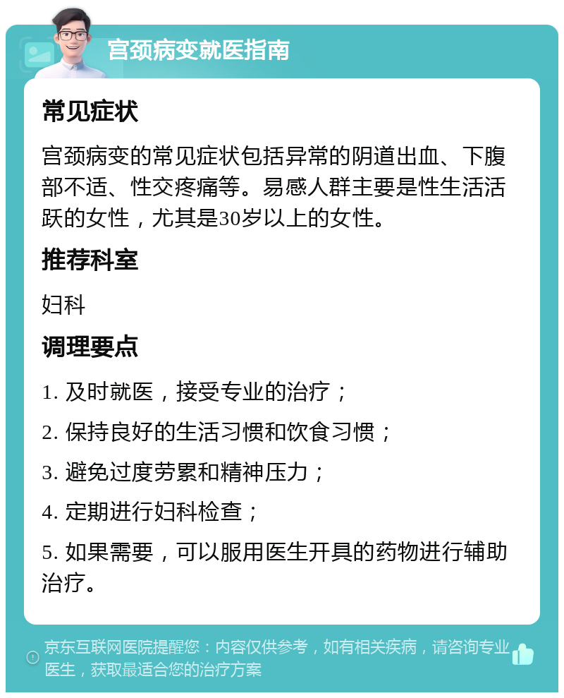 宫颈病变就医指南 常见症状 宫颈病变的常见症状包括异常的阴道出血、下腹部不适、性交疼痛等。易感人群主要是性生活活跃的女性，尤其是30岁以上的女性。 推荐科室 妇科 调理要点 1. 及时就医，接受专业的治疗； 2. 保持良好的生活习惯和饮食习惯； 3. 避免过度劳累和精神压力； 4. 定期进行妇科检查； 5. 如果需要，可以服用医生开具的药物进行辅助治疗。