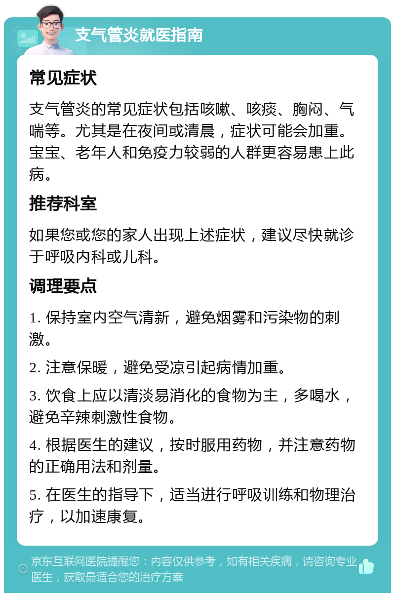 支气管炎就医指南 常见症状 支气管炎的常见症状包括咳嗽、咳痰、胸闷、气喘等。尤其是在夜间或清晨，症状可能会加重。宝宝、老年人和免疫力较弱的人群更容易患上此病。 推荐科室 如果您或您的家人出现上述症状，建议尽快就诊于呼吸内科或儿科。 调理要点 1. 保持室内空气清新，避免烟雾和污染物的刺激。 2. 注意保暖，避免受凉引起病情加重。 3. 饮食上应以清淡易消化的食物为主，多喝水，避免辛辣刺激性食物。 4. 根据医生的建议，按时服用药物，并注意药物的正确用法和剂量。 5. 在医生的指导下，适当进行呼吸训练和物理治疗，以加速康复。