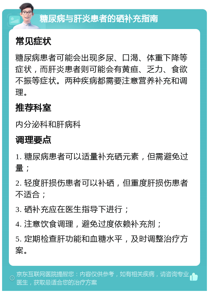 糖尿病与肝炎患者的硒补充指南 常见症状 糖尿病患者可能会出现多尿、口渴、体重下降等症状，而肝炎患者则可能会有黄疸、乏力、食欲不振等症状。两种疾病都需要注意营养补充和调理。 推荐科室 内分泌科和肝病科 调理要点 1. 糖尿病患者可以适量补充硒元素，但需避免过量； 2. 轻度肝损伤患者可以补硒，但重度肝损伤患者不适合； 3. 硒补充应在医生指导下进行； 4. 注意饮食调理，避免过度依赖补充剂； 5. 定期检查肝功能和血糖水平，及时调整治疗方案。