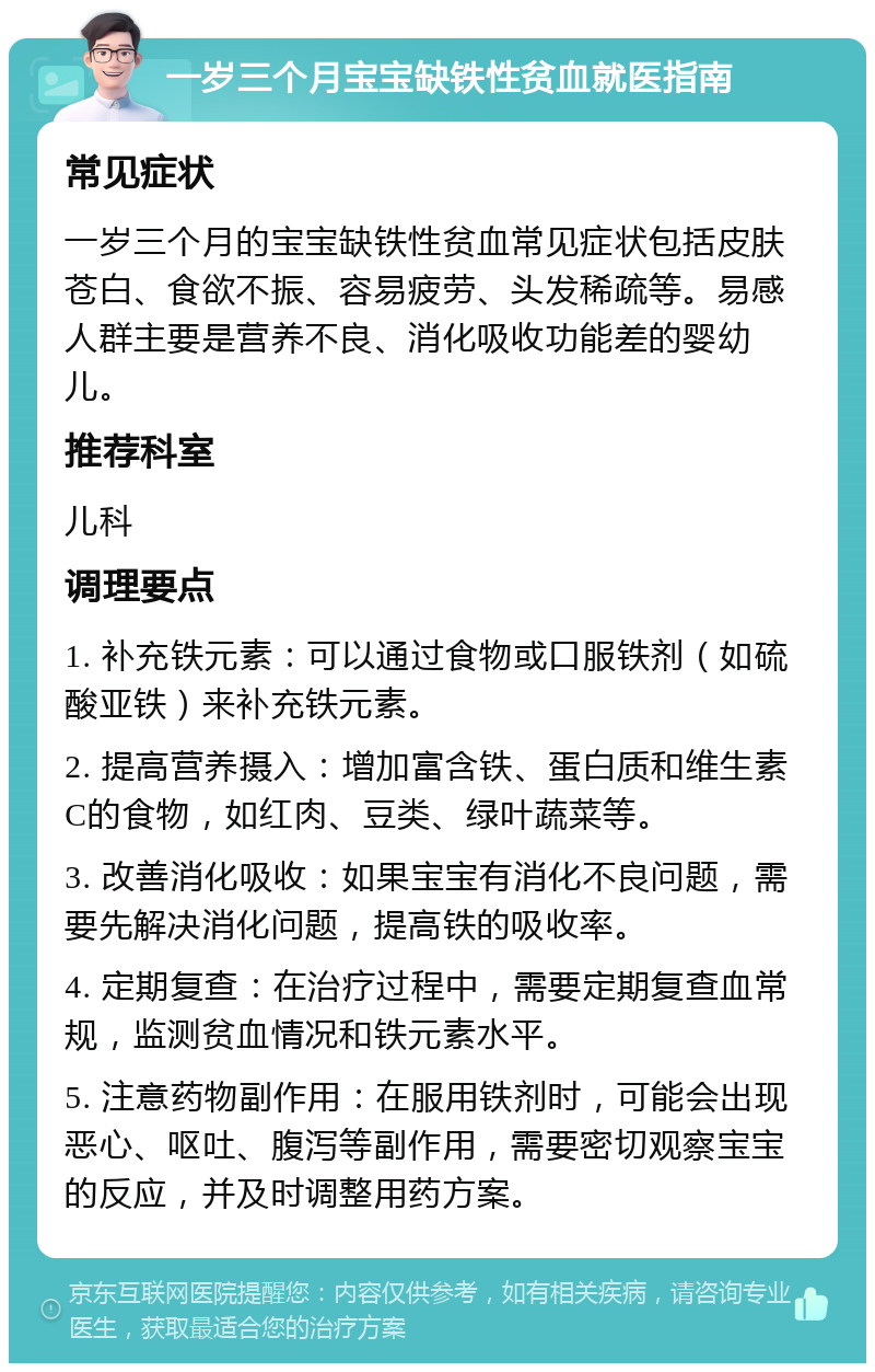 一岁三个月宝宝缺铁性贫血就医指南 常见症状 一岁三个月的宝宝缺铁性贫血常见症状包括皮肤苍白、食欲不振、容易疲劳、头发稀疏等。易感人群主要是营养不良、消化吸收功能差的婴幼儿。 推荐科室 儿科 调理要点 1. 补充铁元素：可以通过食物或口服铁剂（如硫酸亚铁）来补充铁元素。 2. 提高营养摄入：增加富含铁、蛋白质和维生素C的食物，如红肉、豆类、绿叶蔬菜等。 3. 改善消化吸收：如果宝宝有消化不良问题，需要先解决消化问题，提高铁的吸收率。 4. 定期复查：在治疗过程中，需要定期复查血常规，监测贫血情况和铁元素水平。 5. 注意药物副作用：在服用铁剂时，可能会出现恶心、呕吐、腹泻等副作用，需要密切观察宝宝的反应，并及时调整用药方案。