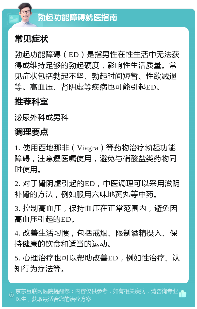 勃起功能障碍就医指南 常见症状 勃起功能障碍（ED）是指男性在性生活中无法获得或维持足够的勃起硬度，影响性生活质量。常见症状包括勃起不坚、勃起时间短暂、性欲减退等。高血压、肾阴虚等疾病也可能引起ED。 推荐科室 泌尿外科或男科 调理要点 1. 使用西地那非（Viagra）等药物治疗勃起功能障碍，注意遵医嘱使用，避免与硝酸盐类药物同时使用。 2. 对于肾阴虚引起的ED，中医调理可以采用滋阴补肾的方法，例如服用六味地黄丸等中药。 3. 控制高血压，保持血压在正常范围内，避免因高血压引起的ED。 4. 改善生活习惯，包括戒烟、限制酒精摄入、保持健康的饮食和适当的运动。 5. 心理治疗也可以帮助改善ED，例如性治疗、认知行为疗法等。