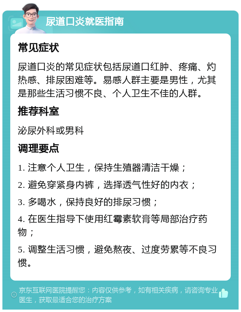 尿道口炎就医指南 常见症状 尿道口炎的常见症状包括尿道口红肿、疼痛、灼热感、排尿困难等。易感人群主要是男性，尤其是那些生活习惯不良、个人卫生不佳的人群。 推荐科室 泌尿外科或男科 调理要点 1. 注意个人卫生，保持生殖器清洁干燥； 2. 避免穿紧身内裤，选择透气性好的内衣； 3. 多喝水，保持良好的排尿习惯； 4. 在医生指导下使用红霉素软膏等局部治疗药物； 5. 调整生活习惯，避免熬夜、过度劳累等不良习惯。