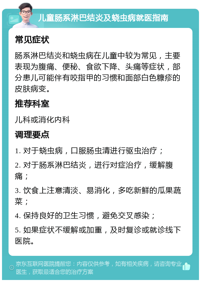 儿童肠系淋巴结炎及蛲虫病就医指南 常见症状 肠系淋巴结炎和蛲虫病在儿童中较为常见，主要表现为腹痛、便秘、食欲下降、头痛等症状，部分患儿可能伴有咬指甲的习惯和面部白色糠疹的皮肤病变。 推荐科室 儿科或消化内科 调理要点 1. 对于蛲虫病，口服肠虫清进行驱虫治疗； 2. 对于肠系淋巴结炎，进行对症治疗，缓解腹痛； 3. 饮食上注意清淡、易消化，多吃新鲜的瓜果蔬菜； 4. 保持良好的卫生习惯，避免交叉感染； 5. 如果症状不缓解或加重，及时复诊或就诊线下医院。