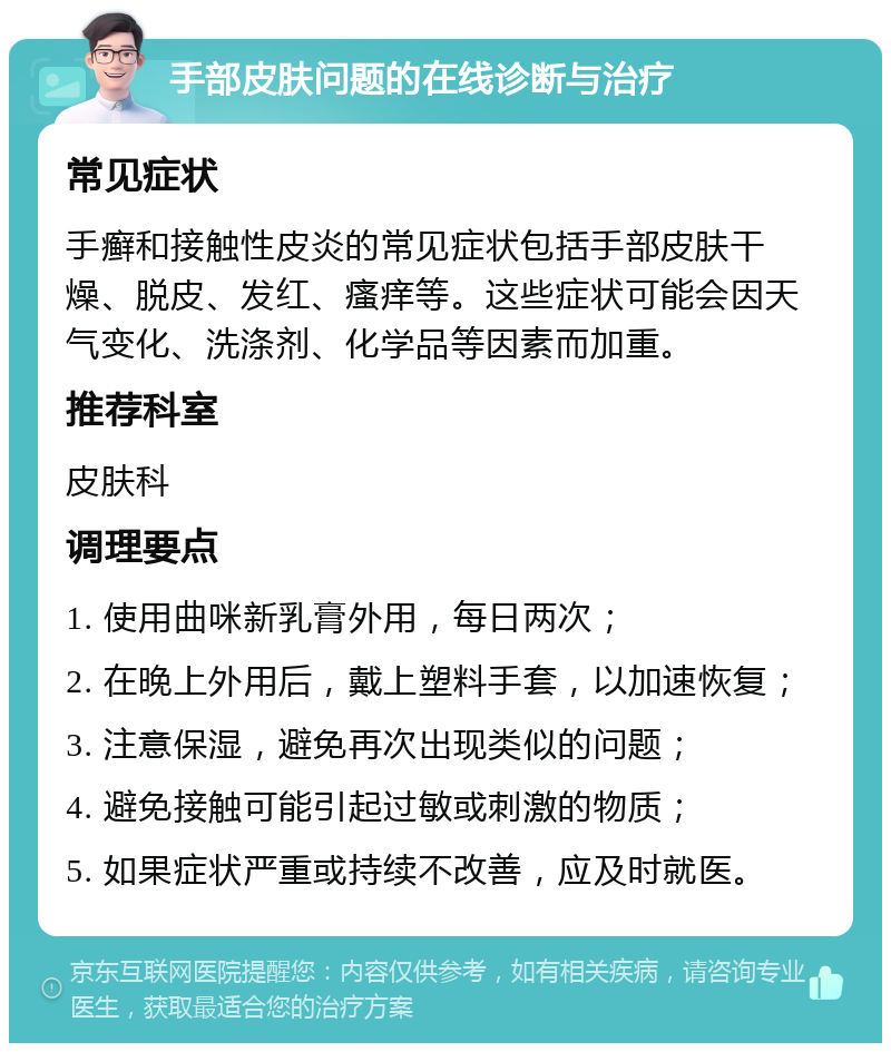 手部皮肤问题的在线诊断与治疗 常见症状 手癣和接触性皮炎的常见症状包括手部皮肤干燥、脱皮、发红、瘙痒等。这些症状可能会因天气变化、洗涤剂、化学品等因素而加重。 推荐科室 皮肤科 调理要点 1. 使用曲咪新乳膏外用，每日两次； 2. 在晚上外用后，戴上塑料手套，以加速恢复； 3. 注意保湿，避免再次出现类似的问题； 4. 避免接触可能引起过敏或刺激的物质； 5. 如果症状严重或持续不改善，应及时就医。