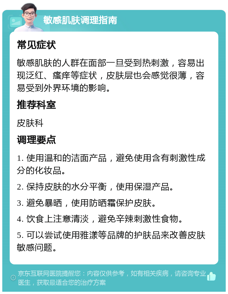 敏感肌肤调理指南 常见症状 敏感肌肤的人群在面部一旦受到热刺激，容易出现泛红、瘙痒等症状，皮肤层也会感觉很薄，容易受到外界环境的影响。 推荐科室 皮肤科 调理要点 1. 使用温和的洁面产品，避免使用含有刺激性成分的化妆品。 2. 保持皮肤的水分平衡，使用保湿产品。 3. 避免暴晒，使用防晒霜保护皮肤。 4. 饮食上注意清淡，避免辛辣刺激性食物。 5. 可以尝试使用雅漾等品牌的护肤品来改善皮肤敏感问题。