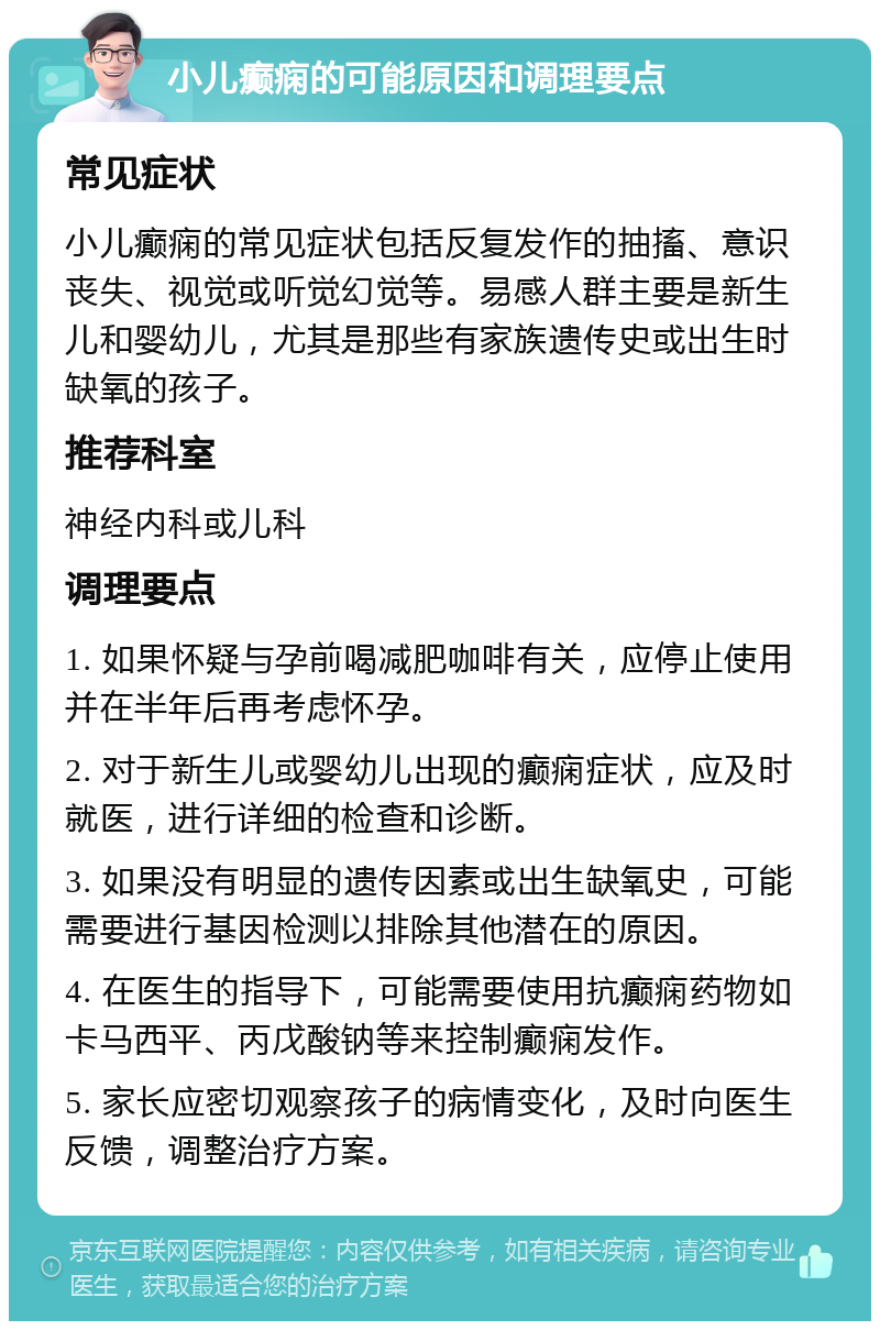 小儿癫痫的可能原因和调理要点 常见症状 小儿癫痫的常见症状包括反复发作的抽搐、意识丧失、视觉或听觉幻觉等。易感人群主要是新生儿和婴幼儿，尤其是那些有家族遗传史或出生时缺氧的孩子。 推荐科室 神经内科或儿科 调理要点 1. 如果怀疑与孕前喝减肥咖啡有关，应停止使用并在半年后再考虑怀孕。 2. 对于新生儿或婴幼儿出现的癫痫症状，应及时就医，进行详细的检查和诊断。 3. 如果没有明显的遗传因素或出生缺氧史，可能需要进行基因检测以排除其他潜在的原因。 4. 在医生的指导下，可能需要使用抗癫痫药物如卡马西平、丙戊酸钠等来控制癫痫发作。 5. 家长应密切观察孩子的病情变化，及时向医生反馈，调整治疗方案。