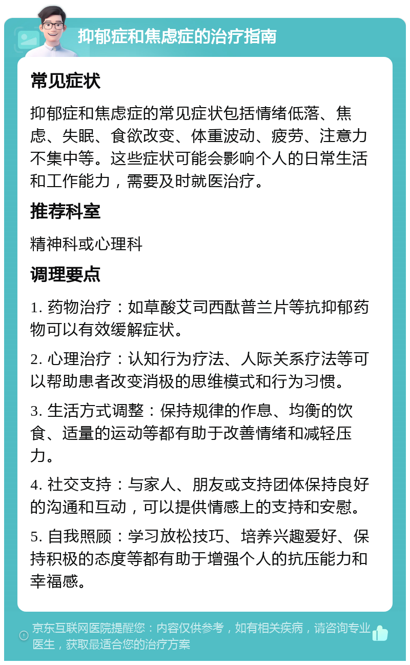 抑郁症和焦虑症的治疗指南 常见症状 抑郁症和焦虑症的常见症状包括情绪低落、焦虑、失眠、食欲改变、体重波动、疲劳、注意力不集中等。这些症状可能会影响个人的日常生活和工作能力，需要及时就医治疗。 推荐科室 精神科或心理科 调理要点 1. 药物治疗：如草酸艾司西酞普兰片等抗抑郁药物可以有效缓解症状。 2. 心理治疗：认知行为疗法、人际关系疗法等可以帮助患者改变消极的思维模式和行为习惯。 3. 生活方式调整：保持规律的作息、均衡的饮食、适量的运动等都有助于改善情绪和减轻压力。 4. 社交支持：与家人、朋友或支持团体保持良好的沟通和互动，可以提供情感上的支持和安慰。 5. 自我照顾：学习放松技巧、培养兴趣爱好、保持积极的态度等都有助于增强个人的抗压能力和幸福感。