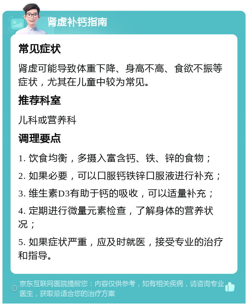 肾虚补钙指南 常见症状 肾虚可能导致体重下降、身高不高、食欲不振等症状，尤其在儿童中较为常见。 推荐科室 儿科或营养科 调理要点 1. 饮食均衡，多摄入富含钙、铁、锌的食物； 2. 如果必要，可以口服钙铁锌口服液进行补充； 3. 维生素D3有助于钙的吸收，可以适量补充； 4. 定期进行微量元素检查，了解身体的营养状况； 5. 如果症状严重，应及时就医，接受专业的治疗和指导。