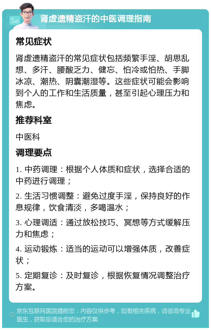 肾虚遗精盗汗的中医调理指南 常见症状 肾虚遗精盗汗的常见症状包括频繁手淫、胡思乱想、多汗、腰酸乏力、健忘、怕冷或怕热、手脚冰凉、潮热、阴囊潮湿等。这些症状可能会影响到个人的工作和生活质量，甚至引起心理压力和焦虑。 推荐科室 中医科 调理要点 1. 中药调理：根据个人体质和症状，选择合适的中药进行调理； 2. 生活习惯调整：避免过度手淫，保持良好的作息规律，饮食清淡，多喝温水； 3. 心理调适：通过放松技巧、冥想等方式缓解压力和焦虑； 4. 运动锻炼：适当的运动可以增强体质，改善症状； 5. 定期复诊：及时复诊，根据恢复情况调整治疗方案。