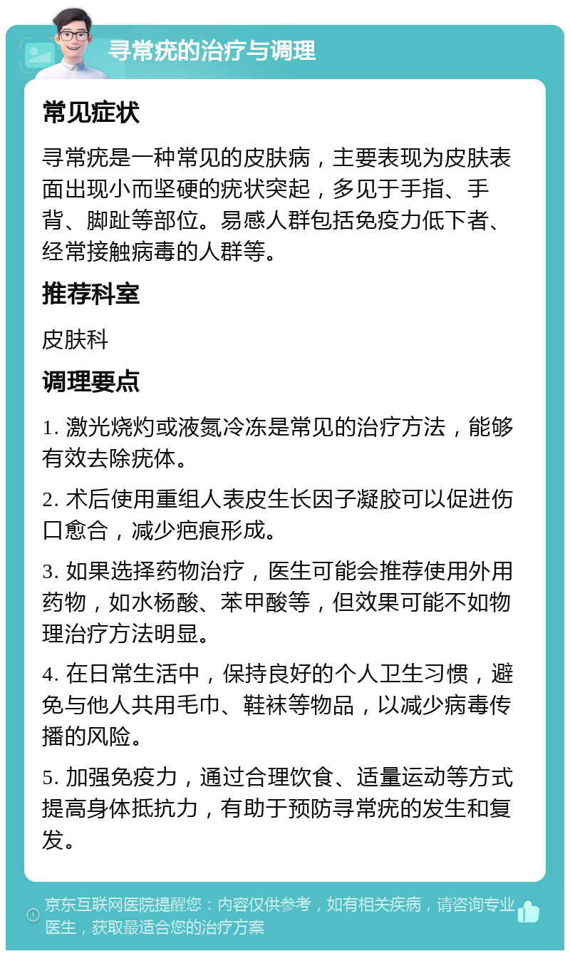 寻常疣的治疗与调理 常见症状 寻常疣是一种常见的皮肤病，主要表现为皮肤表面出现小而坚硬的疣状突起，多见于手指、手背、脚趾等部位。易感人群包括免疫力低下者、经常接触病毒的人群等。 推荐科室 皮肤科 调理要点 1. 激光烧灼或液氮冷冻是常见的治疗方法，能够有效去除疣体。 2. 术后使用重组人表皮生长因子凝胶可以促进伤口愈合，减少疤痕形成。 3. 如果选择药物治疗，医生可能会推荐使用外用药物，如水杨酸、苯甲酸等，但效果可能不如物理治疗方法明显。 4. 在日常生活中，保持良好的个人卫生习惯，避免与他人共用毛巾、鞋袜等物品，以减少病毒传播的风险。 5. 加强免疫力，通过合理饮食、适量运动等方式提高身体抵抗力，有助于预防寻常疣的发生和复发。