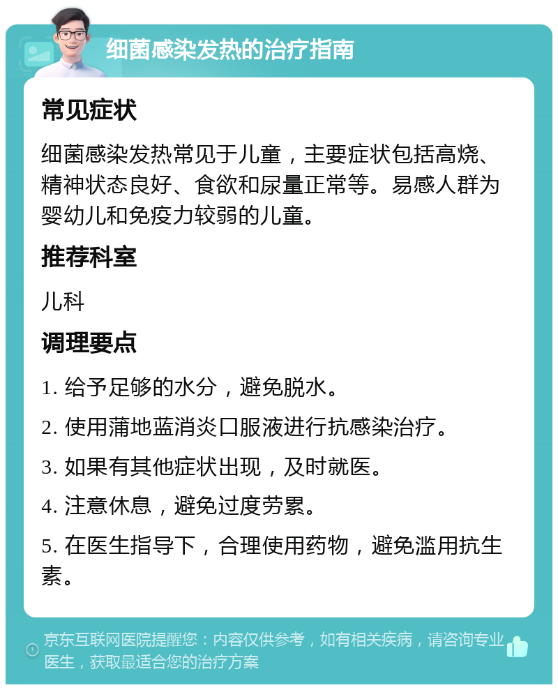 细菌感染发热的治疗指南 常见症状 细菌感染发热常见于儿童，主要症状包括高烧、精神状态良好、食欲和尿量正常等。易感人群为婴幼儿和免疫力较弱的儿童。 推荐科室 儿科 调理要点 1. 给予足够的水分，避免脱水。 2. 使用蒲地蓝消炎口服液进行抗感染治疗。 3. 如果有其他症状出现，及时就医。 4. 注意休息，避免过度劳累。 5. 在医生指导下，合理使用药物，避免滥用抗生素。