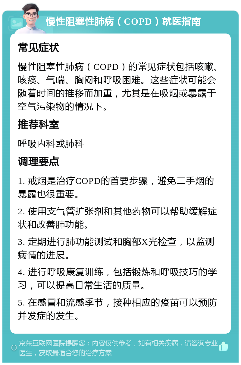 慢性阻塞性肺病（COPD）就医指南 常见症状 慢性阻塞性肺病（COPD）的常见症状包括咳嗽、咳痰、气喘、胸闷和呼吸困难。这些症状可能会随着时间的推移而加重，尤其是在吸烟或暴露于空气污染物的情况下。 推荐科室 呼吸内科或肺科 调理要点 1. 戒烟是治疗COPD的首要步骤，避免二手烟的暴露也很重要。 2. 使用支气管扩张剂和其他药物可以帮助缓解症状和改善肺功能。 3. 定期进行肺功能测试和胸部X光检查，以监测病情的进展。 4. 进行呼吸康复训练，包括锻炼和呼吸技巧的学习，可以提高日常生活的质量。 5. 在感冒和流感季节，接种相应的疫苗可以预防并发症的发生。