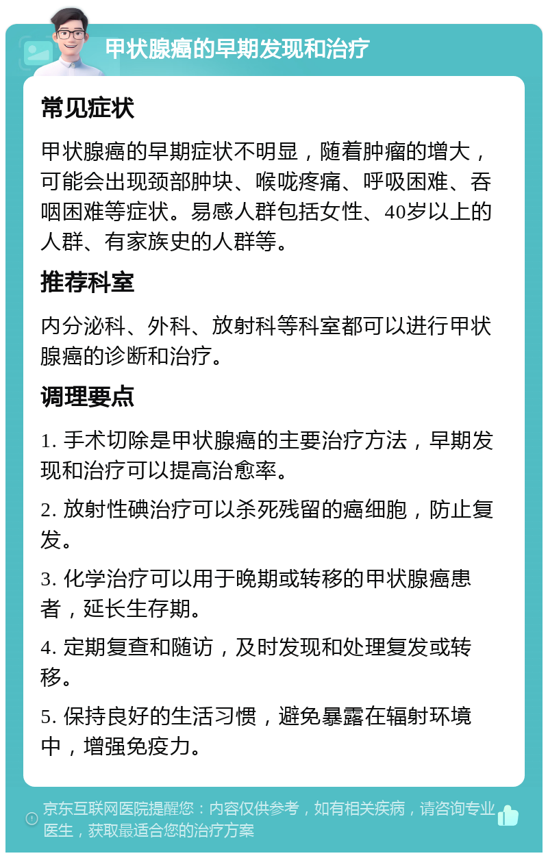 甲状腺癌的早期发现和治疗 常见症状 甲状腺癌的早期症状不明显，随着肿瘤的增大，可能会出现颈部肿块、喉咙疼痛、呼吸困难、吞咽困难等症状。易感人群包括女性、40岁以上的人群、有家族史的人群等。 推荐科室 内分泌科、外科、放射科等科室都可以进行甲状腺癌的诊断和治疗。 调理要点 1. 手术切除是甲状腺癌的主要治疗方法，早期发现和治疗可以提高治愈率。 2. 放射性碘治疗可以杀死残留的癌细胞，防止复发。 3. 化学治疗可以用于晚期或转移的甲状腺癌患者，延长生存期。 4. 定期复查和随访，及时发现和处理复发或转移。 5. 保持良好的生活习惯，避免暴露在辐射环境中，增强免疫力。