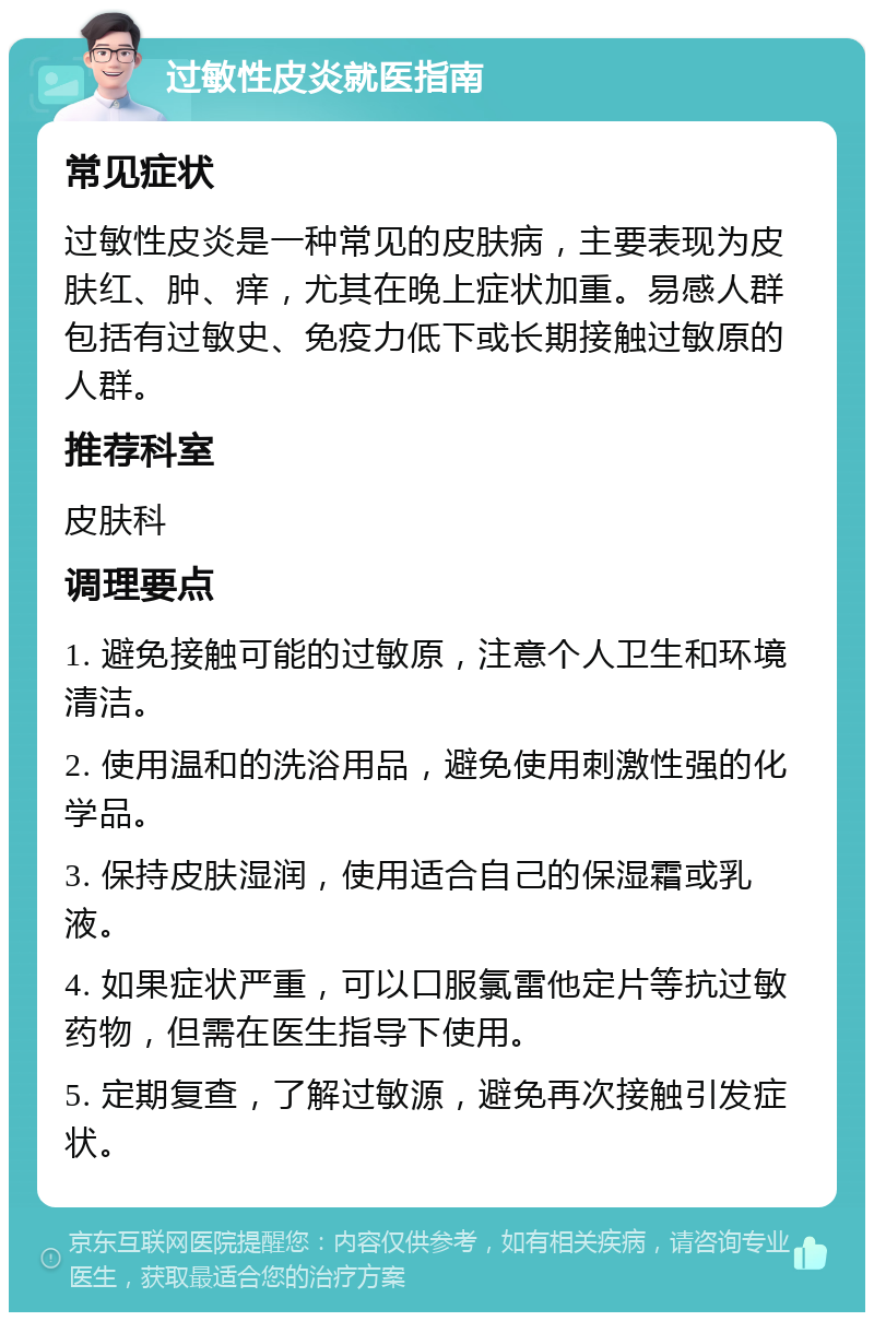 过敏性皮炎就医指南 常见症状 过敏性皮炎是一种常见的皮肤病，主要表现为皮肤红、肿、痒，尤其在晚上症状加重。易感人群包括有过敏史、免疫力低下或长期接触过敏原的人群。 推荐科室 皮肤科 调理要点 1. 避免接触可能的过敏原，注意个人卫生和环境清洁。 2. 使用温和的洗浴用品，避免使用刺激性强的化学品。 3. 保持皮肤湿润，使用适合自己的保湿霜或乳液。 4. 如果症状严重，可以口服氯雷他定片等抗过敏药物，但需在医生指导下使用。 5. 定期复查，了解过敏源，避免再次接触引发症状。